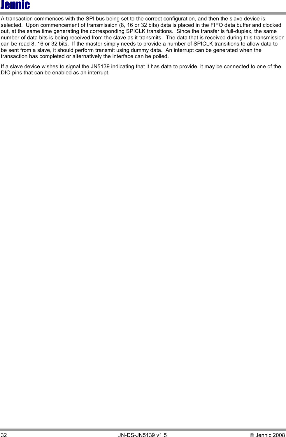 JennicJennicJennicJennic 32        JN-DS-JN5139 v1.5  © Jennic 2008  A transaction commences with the SPI bus being set to the correct configuration, and then the slave device is selected.  Upon commencement of transmission (8, 16 or 32 bits) data is placed in the FIFO data buffer and clocked out, at the same time generating the corresponding SPICLK transitions.  Since the transfer is full-duplex, the same number of data bits is being received from the slave as it transmits.  The data that is received during this transmission can be read 8, 16 or 32 bits.  If the master simply needs to provide a number of SPICLK transitions to allow data to be sent from a slave, it should perform transmit using dummy data.  An interrupt can be generated when the transaction has completed or alternatively the interface can be polled. If a slave device wishes to signal the JN5139 indicating that it has data to provide, it may be connected to one of the DIO pins that can be enabled as an interrupt. 