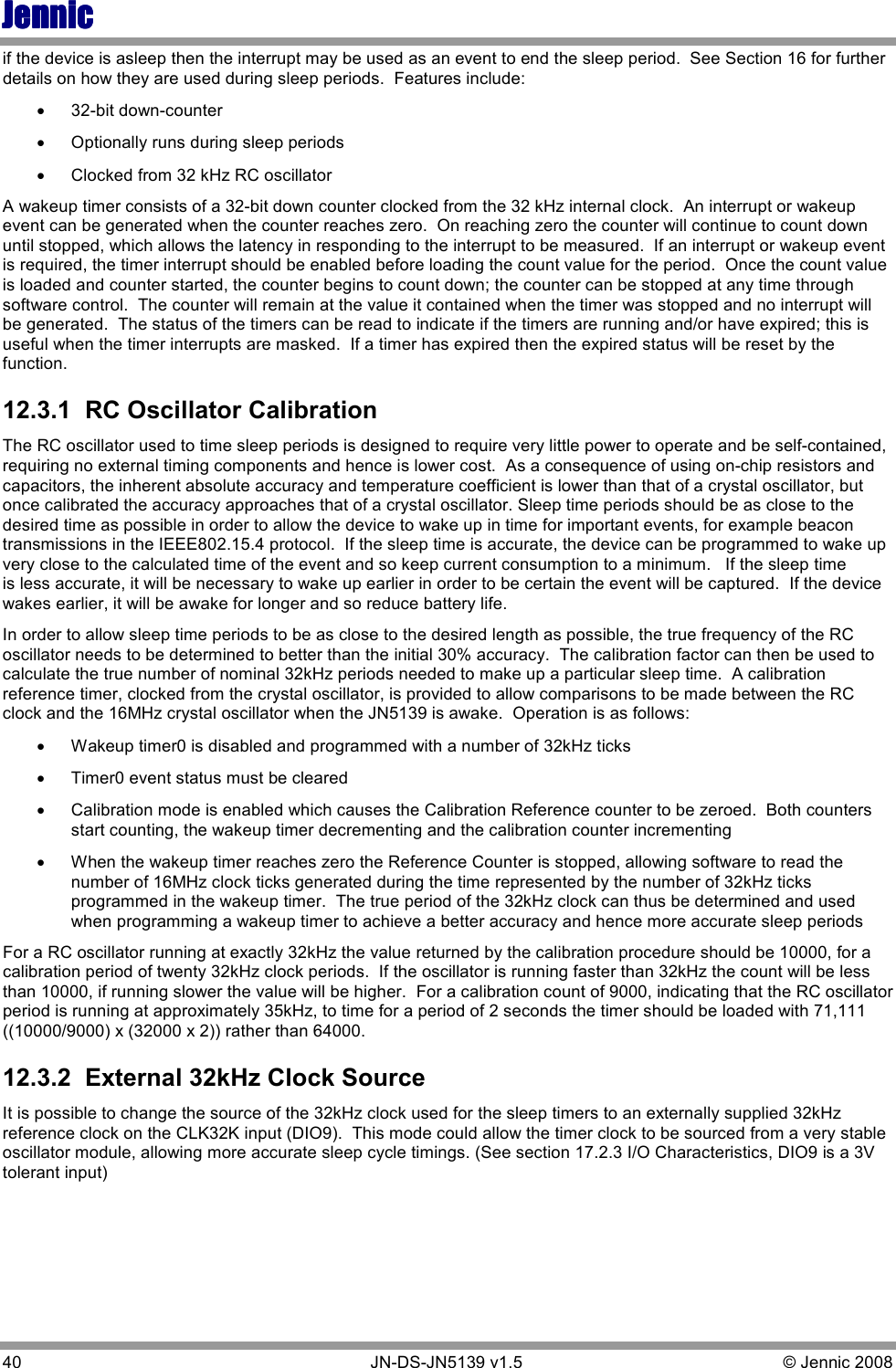 JennicJennicJennicJennic 40        JN-DS-JN5139 v1.5  © Jennic 2008  if the device is asleep then the interrupt may be used as an event to end the sleep period.  See Section 16 for further details on how they are used during sleep periods.  Features include: • 32-bit down-counter • Optionally runs during sleep periods • Clocked from 32 kHz RC oscillator A wakeup timer consists of a 32-bit down counter clocked from the 32 kHz internal clock.  An interrupt or wakeup event can be generated when the counter reaches zero.  On reaching zero the counter will continue to count down until stopped, which allows the latency in responding to the interrupt to be measured.  If an interrupt or wakeup event is required, the timer interrupt should be enabled before loading the count value for the period.  Once the count value is loaded and counter started, the counter begins to count down; the counter can be stopped at any time through software control.  The counter will remain at the value it contained when the timer was stopped and no interrupt will be generated.  The status of the timers can be read to indicate if the timers are running and/or have expired; this is useful when the timer interrupts are masked.  If a timer has expired then the expired status will be reset by the function.   12.3.1  RC Oscillator Calibration The RC oscillator used to time sleep periods is designed to require very little power to operate and be self-contained, requiring no external timing components and hence is lower cost.  As a consequence of using on-chip resistors and capacitors, the inherent absolute accuracy and temperature coefficient is lower than that of a crystal oscillator, but once calibrated the accuracy approaches that of a crystal oscillator. Sleep time periods should be as close to the desired time as possible in order to allow the device to wake up in time for important events, for example beacon transmissions in the IEEE802.15.4 protocol.  If the sleep time is accurate, the device can be programmed to wake up very close to the calculated time of the event and so keep current consumption to a minimum.   If the sleep time is less accurate, it will be necessary to wake up earlier in order to be certain the event will be captured.  If the device wakes earlier, it will be awake for longer and so reduce battery life.   In order to allow sleep time periods to be as close to the desired length as possible, the true frequency of the RC oscillator needs to be determined to better than the initial 30% accuracy.  The calibration factor can then be used to calculate the true number of nominal 32kHz periods needed to make up a particular sleep time.  A calibration reference timer, clocked from the crystal oscillator, is provided to allow comparisons to be made between the RC clock and the 16MHz crystal oscillator when the JN5139 is awake.  Operation is as follows: • Wakeup timer0 is disabled and programmed with a number of 32kHz ticks • Timer0 event status must be cleared • Calibration mode is enabled which causes the Calibration Reference counter to be zeroed.  Both counters start counting, the wakeup timer decrementing and the calibration counter incrementing • When the wakeup timer reaches zero the Reference Counter is stopped, allowing software to read the number of 16MHz clock ticks generated during the time represented by the number of 32kHz ticks programmed in the wakeup timer.  The true period of the 32kHz clock can thus be determined and used when programming a wakeup timer to achieve a better accuracy and hence more accurate sleep periods For a RC oscillator running at exactly 32kHz the value returned by the calibration procedure should be 10000, for a calibration period of twenty 32kHz clock periods.  If the oscillator is running faster than 32kHz the count will be less than 10000, if running slower the value will be higher.  For a calibration count of 9000, indicating that the RC oscillator period is running at approximately 35kHz, to time for a period of 2 seconds the timer should be loaded with 71,111 ((10000/9000) x (32000 x 2)) rather than 64000. 12.3.2  External 32kHz Clock Source It is possible to change the source of the 32kHz clock used for the sleep timers to an externally supplied 32kHz reference clock on the CLK32K input (DIO9).  This mode could allow the timer clock to be sourced from a very stable oscillator module, allowing more accurate sleep cycle timings. (See section 17.2.3 I/O Characteristics, DIO9 is a 3V tolerant input) 