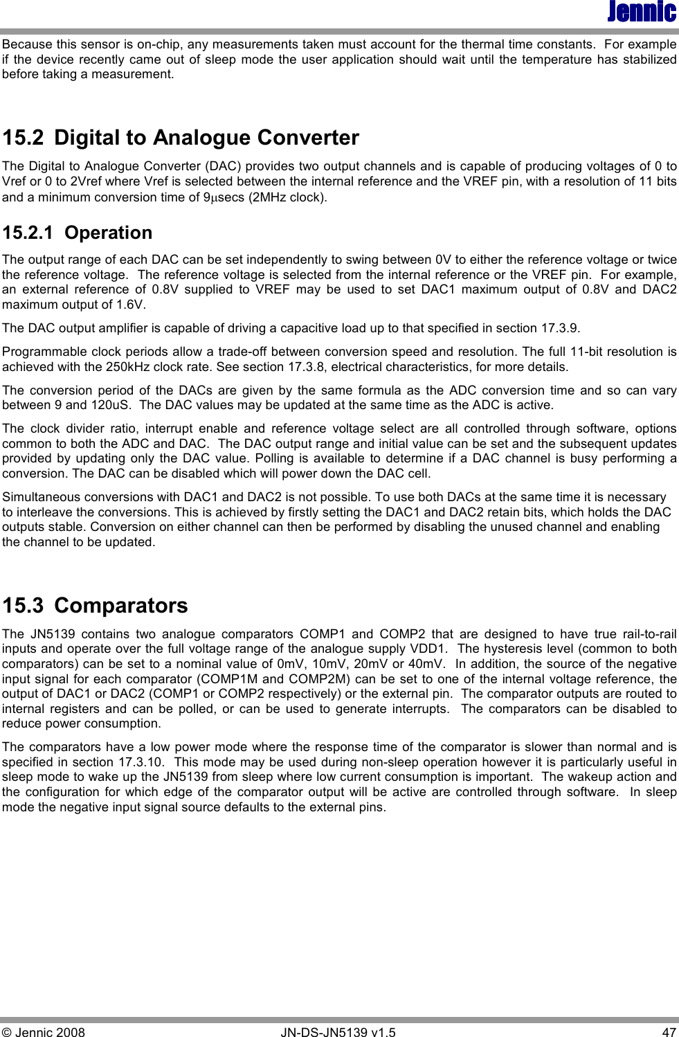 JennicJennicJennicJennic © Jennic 2008        JN-DS-JN5139 v1.5  47  Because this sensor is on-chip, any measurements taken must account for the thermal time constants.  For example if  the device  recently  came  out of sleep mode the user application should wait  until  the temperature  has stabilized before taking a measurement.  15.2  Digital to Analogue Converter The Digital to Analogue Converter (DAC) provides two output channels and is capable of producing voltages of 0 to Vref or 0 to 2Vref where Vref is selected between the internal reference and the VREF pin, with a resolution of 11 bits and a minimum conversion time of 9µsecs (2MHz clock).  15.2.1  Operation The output range of each DAC can be set independently to swing between 0V to either the reference voltage or twice the reference voltage.  The reference voltage is selected from the internal reference or the VREF pin.  For example, an  external  reference  of  0.8V  supplied  to  VREF  may  be  used  to  set  DAC1  maximum  output  of  0.8V  and  DAC2 maximum output of 1.6V. The DAC output amplifier is capable of driving a capacitive load up to that specified in section 17.3.9. Programmable clock periods allow a trade-off between conversion speed and resolution. The full 11-bit resolution is achieved with the 250kHz clock rate. See section 17.3.8, electrical characteristics, for more details. The  conversion  period  of  the  DACs  are  given  by  the  same  formula  as  the  ADC  conversion  time  and  so  can  vary between 9 and 120uS.  The DAC values may be updated at the same time as the ADC is active. The  clock  divider  ratio,  interrupt  enable  and  reference  voltage  select  are  all  controlled  through  software,  options common to both the ADC and DAC.  The DAC output range and initial value can be set and the subsequent updates provided  by  updating only  the  DAC  value.  Polling  is  available  to  determine  if  a  DAC  channel  is  busy  performing  a conversion. The DAC can be disabled which will power down the DAC cell.  Simultaneous conversions with DAC1 and DAC2 is not possible. To use both DACs at the same time it is necessary to interleave the conversions. This is achieved by firstly setting the DAC1 and DAC2 retain bits, which holds the DAC outputs stable. Conversion on either channel can then be performed by disabling the unused channel and enabling the channel to be updated.  15.3  Comparators The  JN5139  contains  two  analogue  comparators  COMP1  and  COMP2  that  are  designed  to  have  true  rail-to-rail inputs and operate over the full voltage range of the analogue supply VDD1.  The hysteresis level (common to both comparators) can be set to a nominal value of 0mV, 10mV, 20mV or 40mV.  In addition, the source of the negative input signal for each comparator (COMP1M and COMP2M) can be set to one of the internal voltage reference, the output of DAC1 or DAC2 (COMP1 or COMP2 respectively) or the external pin.  The comparator outputs are routed to internal  registers  and  can  be  polled,  or  can  be  used  to  generate  interrupts.    The  comparators  can  be  disabled  to reduce power consumption. The comparators have a low power mode where the response time of the comparator is slower than normal and is specified in section 17.3.10.  This mode may be used during non-sleep operation however it is particularly useful in sleep mode to wake up the JN5139 from sleep where low current consumption is important.  The wakeup action and the  configuration  for  which  edge  of  the  comparator  output  will  be  active  are  controlled  through  software.    In  sleep mode the negative input signal source defaults to the external pins.   