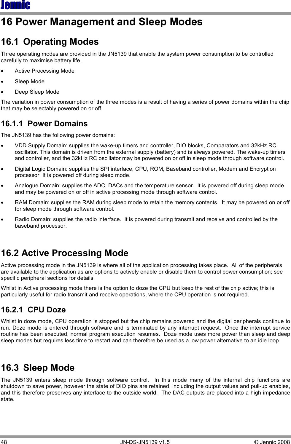 JennicJennicJennicJennic 48        JN-DS-JN5139 v1.5  © Jennic 2008  16 Power Management and Sleep Modes 16.1  Operating Modes Three operating modes are provided in the JN5139 that enable the system power consumption to be controlled carefully to maximise battery life. • Active Processing Mode • Sleep Mode • Deep Sleep Mode The variation in power consumption of the three modes is a result of having a series of power domains within the chip that may be selectably powered on or off.  16.1.1  Power Domains The JN5139 has the following power domains: • VDD Supply Domain: supplies the wake-up timers and controller, DIO blocks, Comparators and 32kHz RC oscillator. This domain is driven from the external supply (battery) and is always powered. The wake-up timers and controller, and the 32kHz RC oscillator may be powered on or off in sleep mode through software control. • Digital Logic Domain: supplies the SPI interface, CPU, ROM, Baseband controller, Modem and Encryption processor. It is powered off during sleep mode. • Analogue Domain: supplies the ADC, DACs and the temperature sensor.  It is powered off during sleep mode and may be powered on or off in active processing mode through software control. • RAM Domain: supplies the RAM during sleep mode to retain the memory contents.  It may be powered on or off for sleep mode through software control. • Radio Domain: supplies the radio interface.  It is powered during transmit and receive and controlled by the baseband processor.  16.2 Active Processing Mode Active processing mode in the JN5139 is where all of the application processing takes place.  All of the peripherals are available to the application as are options to actively enable or disable them to control power consumption; see specific peripheral sections for details.   Whilst in Active processing mode there is the option to doze the CPU but keep the rest of the chip active; this is particularly useful for radio transmit and receive operations, where the CPU operation is not required. 16.2.1  CPU Doze Whilst in doze mode, CPU operation is stopped but the chip remains powered and the digital peripherals continue to run. Doze mode is entered through software and is terminated by any interrupt request.  Once the interrupt service routine has been executed, normal program execution resumes.  Doze mode uses more power than sleep and deep sleep modes but requires less time to restart and can therefore be used as a low power alternative to an idle loop.  16.3  Sleep Mode The  JN5139  enters  sleep  mode  through  software  control.    In  this  mode  many  of  the  internal  chip  functions  are shutdown to save power, however the state of DIO pins are retained, including the output values and pull-up enables, and this therefore preserves any interface to the outside world.  The DAC outputs are placed into a high impedance state. 