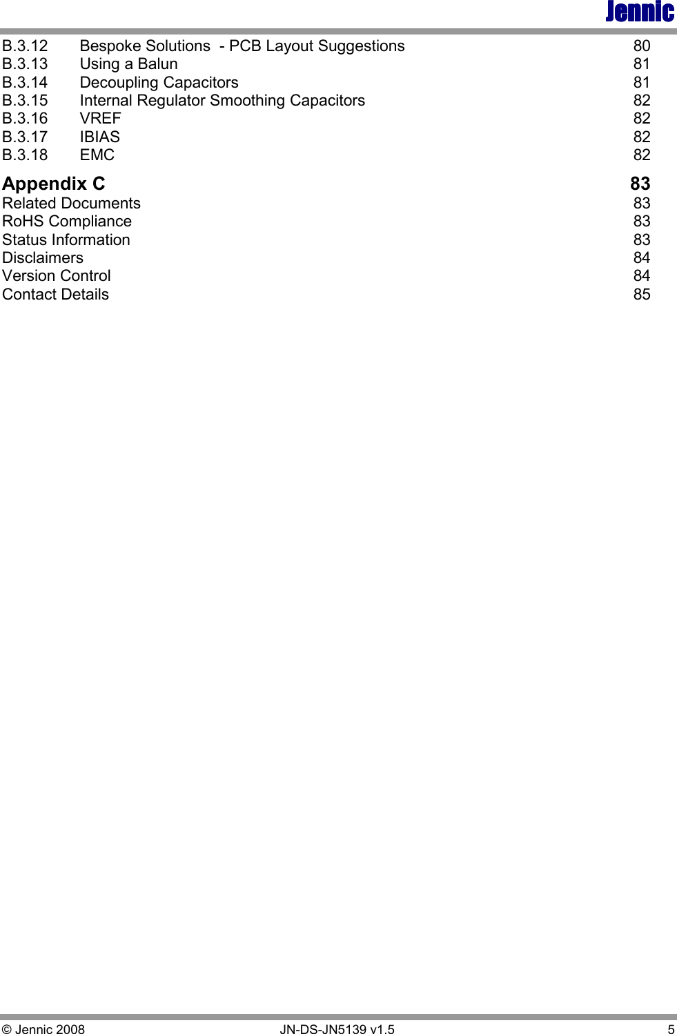JennicJennicJennicJennic © Jennic 2008        JN-DS-JN5139 v1.5  5  B.3.12  Bespoke Solutions  - PCB Layout Suggestions  80 B.3.13  Using a Balun  81 B.3.14  Decoupling Capacitors  81 B.3.15  Internal Regulator Smoothing Capacitors  82 B.3.16  VREF  82 B.3.17  IBIAS  82 B.3.18  EMC  82 Appendix C  83 Related Documents  83 RoHS Compliance  83 Status Information  83 Disclaimers  84 Version Control  84 Contact Details  85 