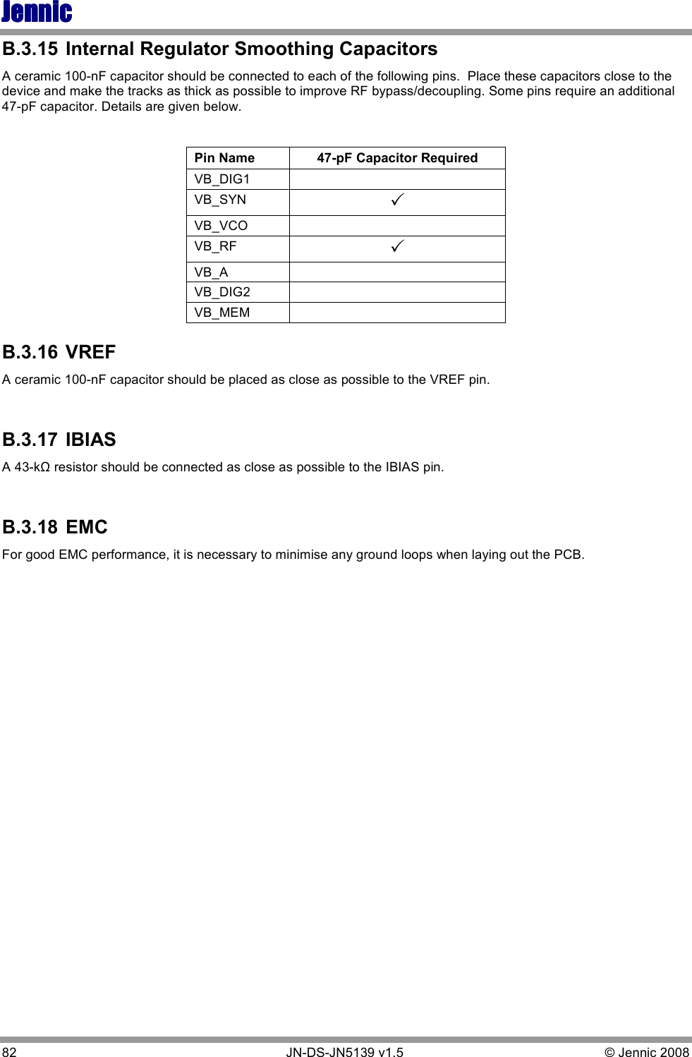 JennicJennicJennicJennic 82        JN-DS-JN5139 v1.5  © Jennic 2008  B.3.15  Internal Regulator Smoothing Capacitors A ceramic 100-nF capacitor should be connected to each of the following pins.  Place these capacitors close to the device and make the tracks as thick as possible to improve RF bypass/decoupling. Some pins require an additional 47-pF capacitor. Details are given below.  Pin Name  47-pF Capacitor Required VB_DIG1   VB_SYN   VB_VCO   VB_RF   VB_A   VB_DIG2   VB_MEM   B.3.16  VREF A ceramic 100-nF capacitor should be placed as close as possible to the VREF pin.  B.3.17  IBIAS A 43-kΩ resistor should be connected as close as possible to the IBIAS pin.  B.3.18  EMC For good EMC performance, it is necessary to minimise any ground loops when laying out the PCB.      