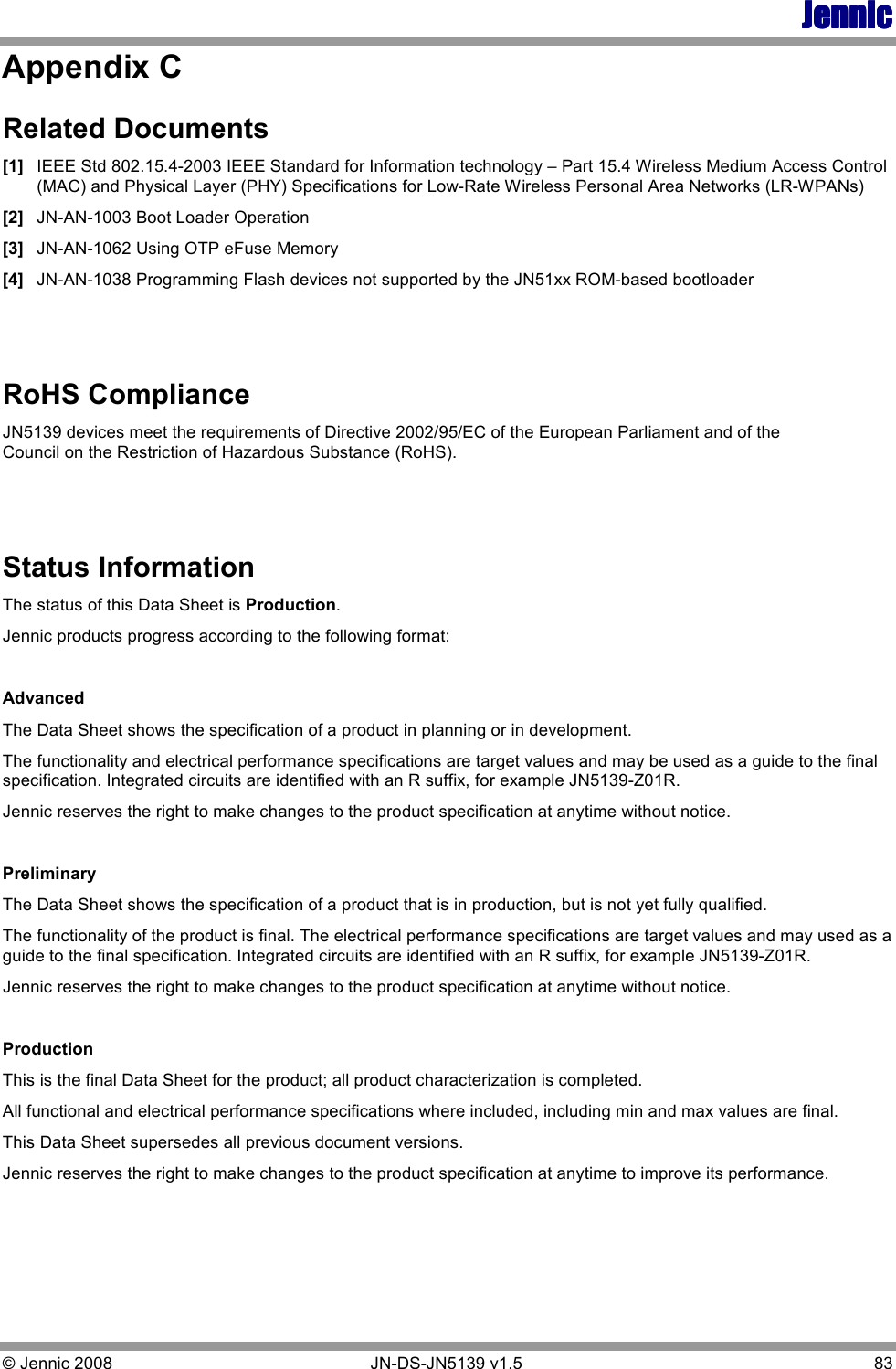 JennicJennicJennicJennic © Jennic 2008        JN-DS-JN5139 v1.5  83  Appendix C  Related Documents [1] IEEE Std 802.15.4-2003 IEEE Standard for Information technology – Part 15.4 Wireless Medium Access Control (MAC) and Physical Layer (PHY) Specifications for Low-Rate Wireless Personal Area Networks (LR-WPANs) [2] JN-AN-1003 Boot Loader Operation [3] JN-AN-1062 Using OTP eFuse Memory [4] JN-AN-1038 Programming Flash devices not supported by the JN51xx ROM-based bootloader   RoHS Compliance JN5139 devices meet the requirements of Directive 2002/95/EC of the European Parliament and of the Council on the Restriction of Hazardous Substance (RoHS).   Status Information The status of this Data Sheet is Production. Jennic products progress according to the following format:  Advanced The Data Sheet shows the specification of a product in planning or in development. The functionality and electrical performance specifications are target values and may be used as a guide to the final specification. Integrated circuits are identified with an R suffix, for example JN5139-Z01R. Jennic reserves the right to make changes to the product specification at anytime without notice.   Preliminary The Data Sheet shows the specification of a product that is in production, but is not yet fully qualified. The functionality of the product is final. The electrical performance specifications are target values and may used as a guide to the final specification. Integrated circuits are identified with an R suffix, for example JN5139-Z01R. Jennic reserves the right to make changes to the product specification at anytime without notice.  Production This is the final Data Sheet for the product; all product characterization is completed. All functional and electrical performance specifications where included, including min and max values are final. This Data Sheet supersedes all previous document versions. Jennic reserves the right to make changes to the product specification at anytime to improve its performance. 