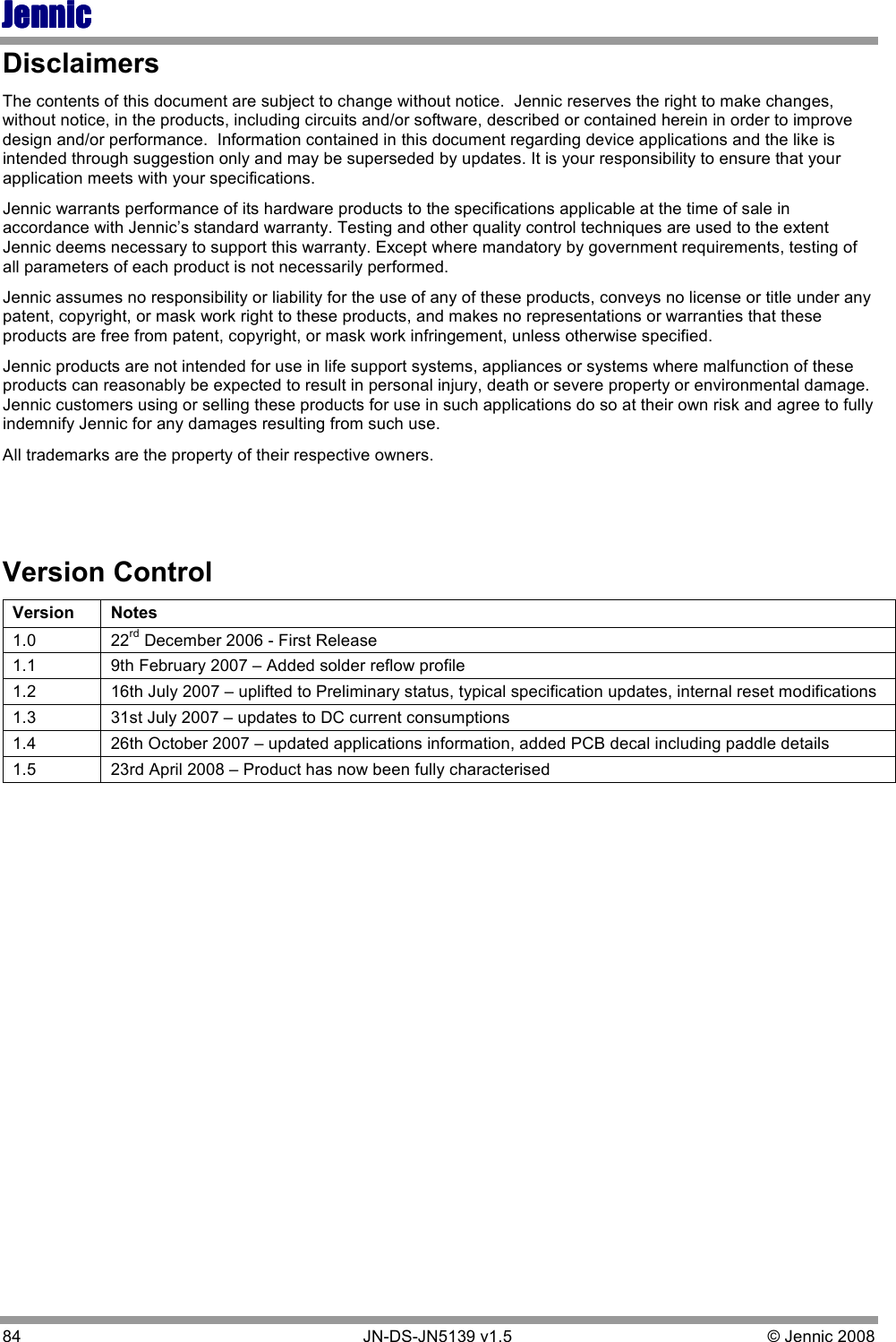 JennicJennicJennicJennic 84        JN-DS-JN5139 v1.5  © Jennic 2008  Disclaimers The contents of this document are subject to change without notice.  Jennic reserves the right to make changes, without notice, in the products, including circuits and/or software, described or contained herein in order to improve design and/or performance.  Information contained in this document regarding device applications and the like is intended through suggestion only and may be superseded by updates. It is your responsibility to ensure that your application meets with your specifications. Jennic warrants performance of its hardware products to the specifications applicable at the time of sale in accordance with Jennic’s standard warranty. Testing and other quality control techniques are used to the extent Jennic deems necessary to support this warranty. Except where mandatory by government requirements, testing of all parameters of each product is not necessarily performed. Jennic assumes no responsibility or liability for the use of any of these products, conveys no license or title under any patent, copyright, or mask work right to these products, and makes no representations or warranties that these products are free from patent, copyright, or mask work infringement, unless otherwise specified. Jennic products are not intended for use in life support systems, appliances or systems where malfunction of these products can reasonably be expected to result in personal injury, death or severe property or environmental damage.  Jennic customers using or selling these products for use in such applications do so at their own risk and agree to fully indemnify Jennic for any damages resulting from such use.  All trademarks are the property of their respective owners.   Version Control Version  Notes 1.0  22rd December 2006 - First Release 1.1  9th February 2007 – Added solder reflow profile 1.2  16th July 2007 – uplifted to Preliminary status, typical specification updates, internal reset modifications 1.3  31st July 2007 – updates to DC current consumptions 1.4  26th October 2007 – updated applications information, added PCB decal including paddle details 1.5  23rd April 2008 – Product has now been fully characterised  