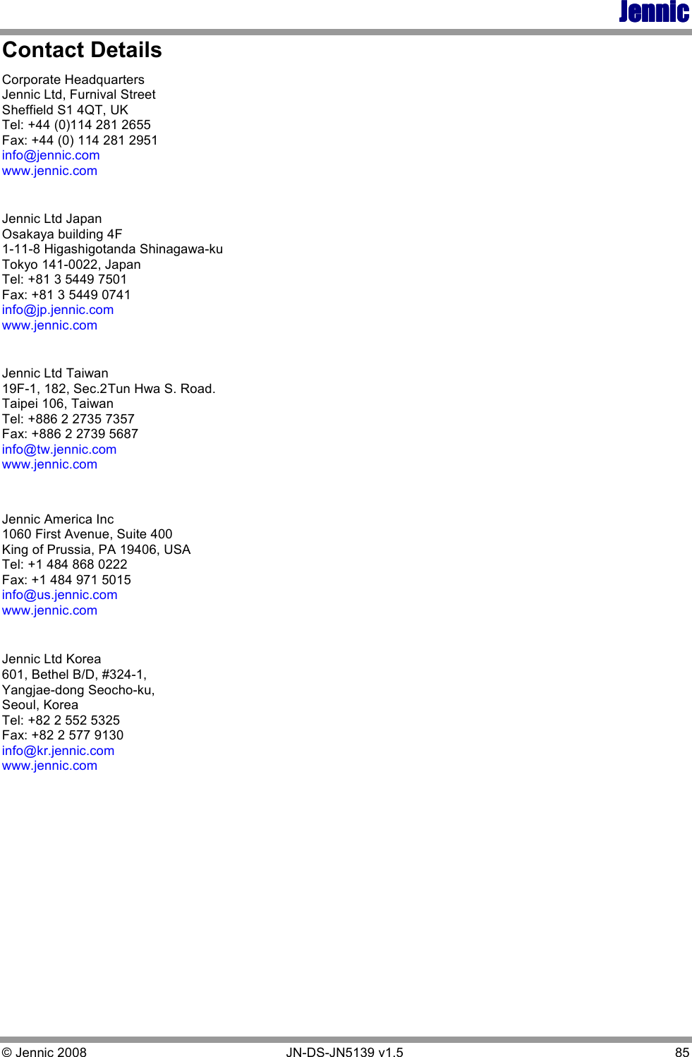 JennicJennicJennicJennic © Jennic 2008        JN-DS-JN5139 v1.5  85  Contact Details Corporate Headquarters Jennic Ltd, Furnival Street Sheffield S1 4QT, UK Tel: +44 (0)114 281 2655 Fax: +44 (0) 114 281 2951 info@jennic.com www.jennic.com  Jennic Ltd Japan Osakaya building 4F 1-11-8 Higashigotanda Shinagawa-ku Tokyo 141-0022, Japan Tel: +81 3 5449 7501 Fax: +81 3 5449 0741 info@jp.jennic.com www.jennic.com  Jennic Ltd Taiwan 19F-1, 182, Sec.2 Tun Hwa S. Road. Taipei 106, Taiwan Tel: +886 2 2735 7357 Fax: +886 2 2739 5687 info@tw.jennic.com www.jennic.com   Jennic America Inc  1060 First Avenue, Suite 400 King of Prussia, PA 19406, USA Tel: +1 484 868 0222 Fax: +1 484 971 5015 info@us.jennic.com www.jennic.com   Jennic Ltd Korea 601, Bethel B/D, #324-1, Yangjae-dong Seocho-ku, Seoul, Korea Tel: +82 2 552 5325  Fax: +82 2 577 9130 info@kr.jennic.com www.jennic.com  