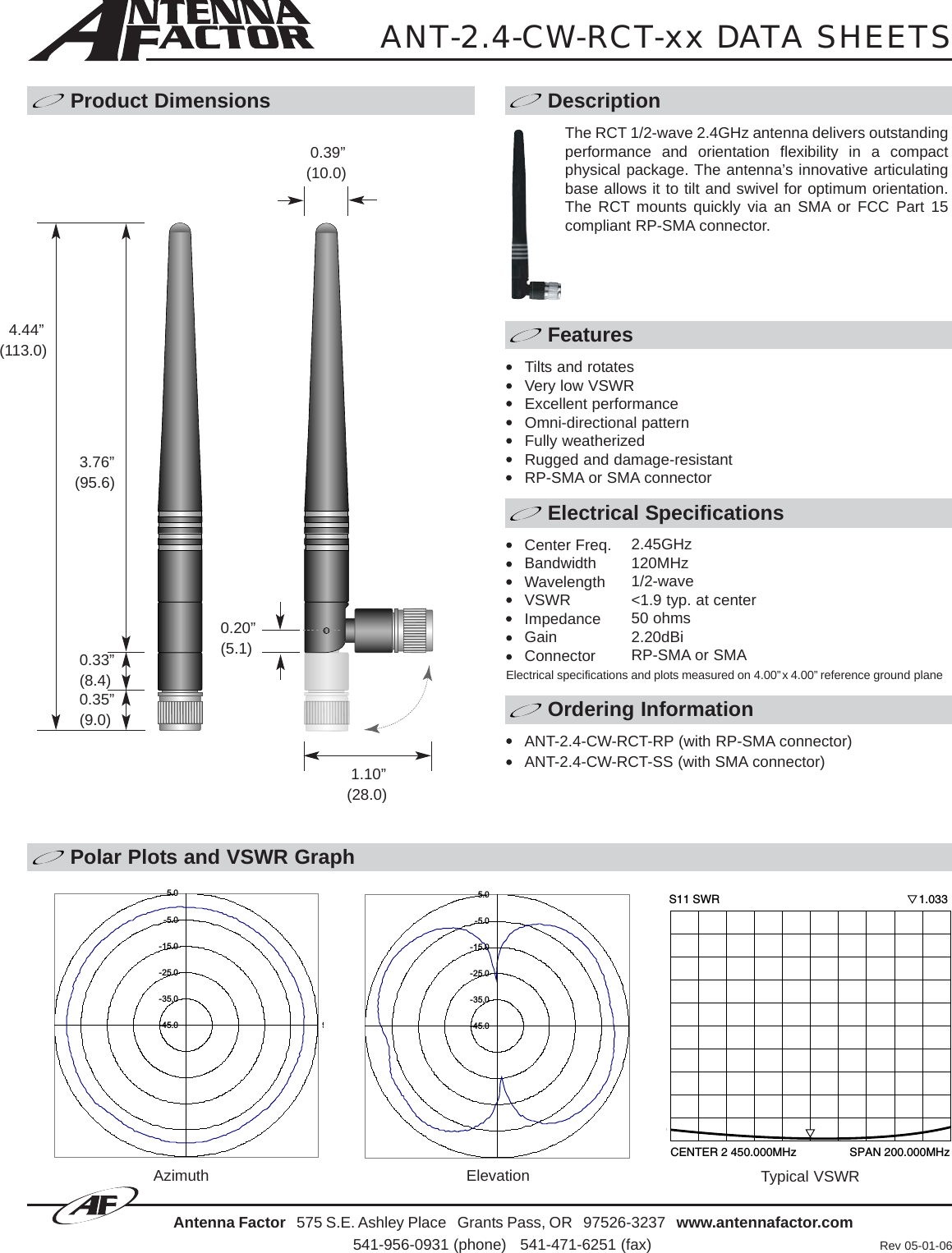 Polar Plots and VSWR GraphAntenna Factor 575 S.E. Ashley Place   Grants Pass, OR   97526-3237   www.antennafactor.com541-956-0931 (phone)   541-471-6251 (fax) Rev 05-01-06Typical VSWRANT-2.4-CW-RCT-xx DATA SHEETSProduct Dimensions DescriptionFeaturesElectrical SpecificationsOrdering InformationAzimuth Elevation-45.0-35.0-25.0-15.0-5.05.09-45.0-35.0-25.0-15.0-5.05.0The RCT 1/2-wave 2.4GHz antenna delivers outstandingperformance and orientation flexibility in a compactphysical package. The antenna’s innovative articulatingbase allows it to tilt and swivel for optimum orientation.The RCT mounts quickly via an SMA or FCC Part 15compliant RP-SMA connector.Tilts and rotatesVery low VSWRExcellent performanceOmni-directional patternFully weatherizedRugged and damage-resistantRP-SMA or SMA connector0.35”(9.0)0.39”(10.0)0.33”(8.4)3.76”(95.6)0.20”(5.1)1.10”(28.0)4.44”(113.0)Center Freq.BandwidthWavelengthVSWRImpedanceGainConnector2.45GHz120MHz1/2-wave&lt;1.9 typ. at center50 ohms2.20dBiRP-SMA or SMAElectrical specifications and plots measured on 4.00”x 4.00” reference ground planeCENTER 2 450.000MHz                 SPAN 200.000MHzS11 SWR                                                              1.033ANT-2.4-CW-RCT-RP (with RP-SMA connector)ANT-2.4-CW-RCT-SS (with SMA connector)