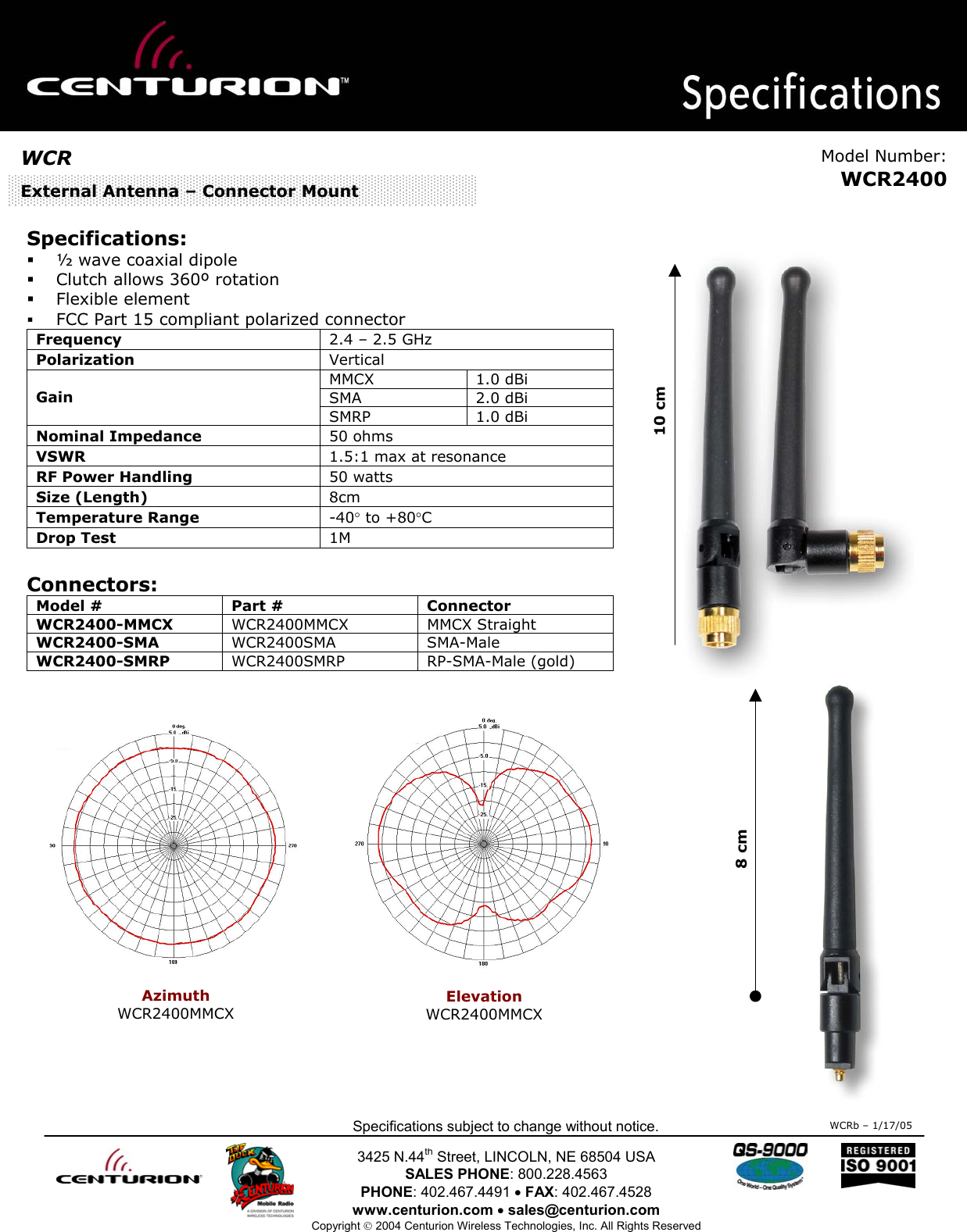                                                 Specifications subject to change without notice.  3425 N.44th Street, LINCOLN, NE 68504 USA SALES PHONE: 800.228.4563 PHONE: 402.467.4491 • FAX: 402.467.4528 www.centurion.com • sales@centurion.com Copyright  2004 Centurion Wireless Technologies, Inc. All Rights Reserved     Specifications:   ½ wave coaxial dipole   Clutch allows 360º rotation    Flexible element   FCC Part 15 compliant polarized connector Frequency   2.4 – 2.5 GHz Polarization   Vertical MMCX 1.0 dBi SMA 2.0 dBi Gain SMRP 1.0 dBi Nominal Impedance   50 ohms VSWR  1.5:1 max at resonance RF Power Handling  50 watts Size (Length)  8cm Temperature Range  -40° to +80°C Drop Test  1M  Connectors: Model #  Part #  Connector WCR2400-MMCX  WCR2400MMCX MMCX Straight WCR2400-SMA   WCR2400SMA SMA-Male WCR2400-SMRP  WCR2400SMRP RP-SMA-Male (gold)                 WCRb – 1/17/05WCR  Model Number:WCR2400External Antenna – Connector Mount 10 cm 8 cm  Azimuth WCR2400MMCX  Elevation WCR2400MMCX  