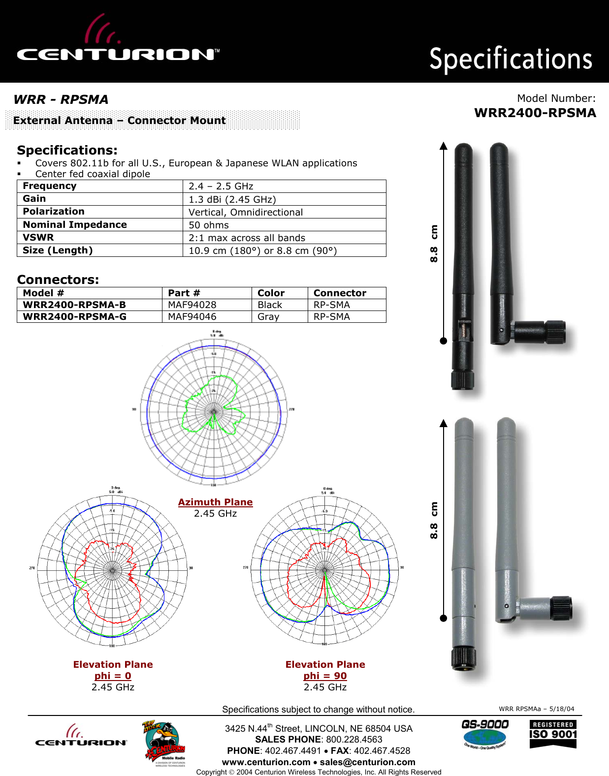                                                 Specifications subject to change without notice.  3425 N.44th Street, LINCOLN, NE 68504 USA SALES PHONE: 800.228.4563 PHONE: 402.467.4491 • FAX: 402.467.4528 www.centurion.com • sales@centurion.com Copyright  2004 Centurion Wireless Technologies, Inc. All Rights Reserved     Specifications:   Covers 802.11b for all U.S., European &amp; Japanese WLAN applications    Center fed coaxial dipole  Frequency   2.4 – 2.5 GHz Gain  1.3 dBi (2.45 GHz) Polarization   Vertical, Omnidirectional Nominal Impedance   50 ohms VSWR  2:1 max across all bands Size (Length)  10.9 cm (180°) or 8.8 cm (90°)   Connectors: Model #  Part #  Color  Connector WRR2400-RPSMA-B  MAF94028 Black RP-SMA WRR2400-RPSMA-G  MAF94046 Gray RP-SMA                 WRR RPSMAa – 5/18/04WRR - RPSMA  Model Number:WRR2400-RPSMAExternal Antenna – Connector Mount Elevation Plane phi = 0 2.45 GHz Elevation Plane  phi = 90 2.45 GHz Azimuth Plane 2.45 GHz 8.8  cm 8.8  cm 