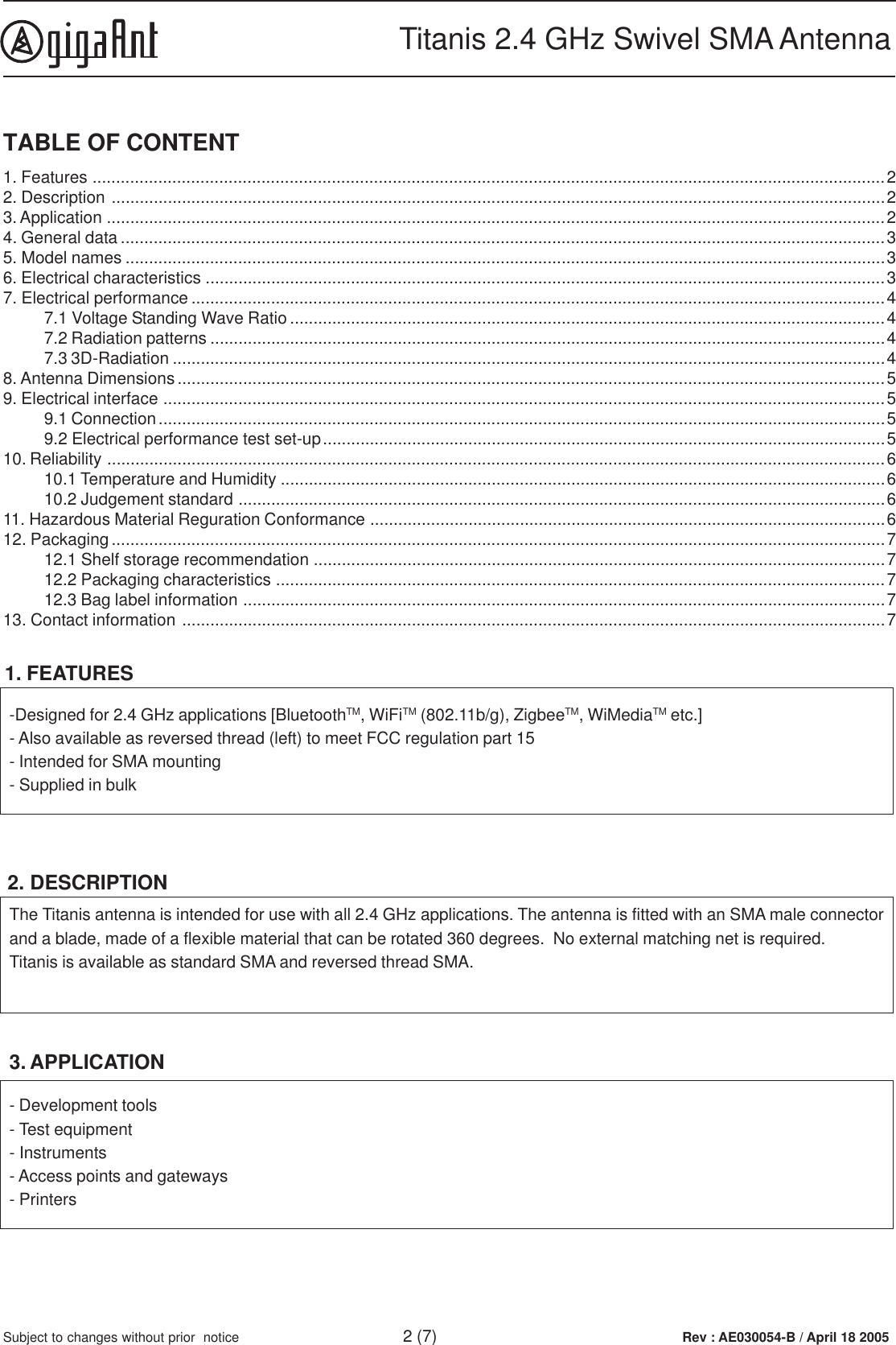 Rev : AE030054-B / April 18 2005Titanis 2.4 GHz Swivel SMA Antenna2 (7)Subject to changes without prior  notice1. FEATURES-Designed for 2.4 GHz applications [BluetoothTM, WiFiTM (802.11b/g), ZigbeeTM, WiMediaTM etc.]- Also available as reversed thread (left) to meet FCC regulation part 15- Intended for SMA mounting- Supplied in bulk2. DESCRIPTION- Development tools- Test equipment- Instruments- Access points and gateways- Printers3. APPLICATIONThe Titanis antenna is intended for use with all 2.4 GHz applications. The antenna is fitted with an SMA male connectorand a blade, made of a flexible material that can be rotated 360 degrees.  No external matching net is required.Titanis is available as standard SMA and reversed thread SMA.TABLE OF CONTENT1. Features .........................................................................................................................................................................22. Description .....................................................................................................................................................................23. Application ......................................................................................................................................................................24. General data ...................................................................................................................................................................35. Model names ..................................................................................................................................................................36. Electrical characteristics .................................................................................................................................................37. Electrical performance ....................................................................................................................................................47.1 Voltage Standing Wave Ratio...............................................................................................................................47.2 Radiation patterns ................................................................................................................................................47.3 3D-Radiation ........................................................................................................................................................48. Antenna Dimensions .......................................................................................................................................................59. Electrical interface ..........................................................................................................................................................59.1 Connection...........................................................................................................................................................59.2 Electrical performance test set-up........................................................................................................................510. Reliability ......................................................................................................................................................................610.1 Temperature and Humidity .................................................................................................................................610.2 Judgement standard ..........................................................................................................................................611. Hazardous Material Reguration Conformance ..............................................................................................................612. Packaging.....................................................................................................................................................................712.1 Shelf storage recommendation ..........................................................................................................................712.2 Packaging characteristics ..................................................................................................................................712.3 Bag label information .........................................................................................................................................713. Contact information ......................................................................................................................................................7
