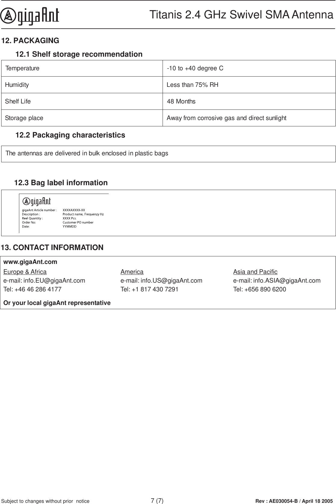 Rev : AE030054-B / April 18 2005Titanis 2.4 GHz Swivel SMA Antenna7 (7)Subject to changes without prior  notice12. PACKAGING12.2 Packaging characteristicserutarepmeT Ceerged04+ot01-ytidimuH HR%57nahtsseLefiLflehSshtnoM84ecalpegarotS thgilnustceriddnasagevisorrocmorfyawA12.1 Shelf storage recommendationsgabcitsalpnidesolcneklubniderevilederasannetnaehT12.3 Bag label information13. CONTACT INFORMATIONEurope &amp; Africae-mail: info.EU@gigaAnt.comTel: +46 46 286 4177Americae-mail: info.US@gigaAnt.comTel: +1 817 430 7291Asia and Pacifice-mail: info.ASIA@gigaAnt.comTel: +656 890 6200Or your local gigaAnt representativewww.gigaAnt.com