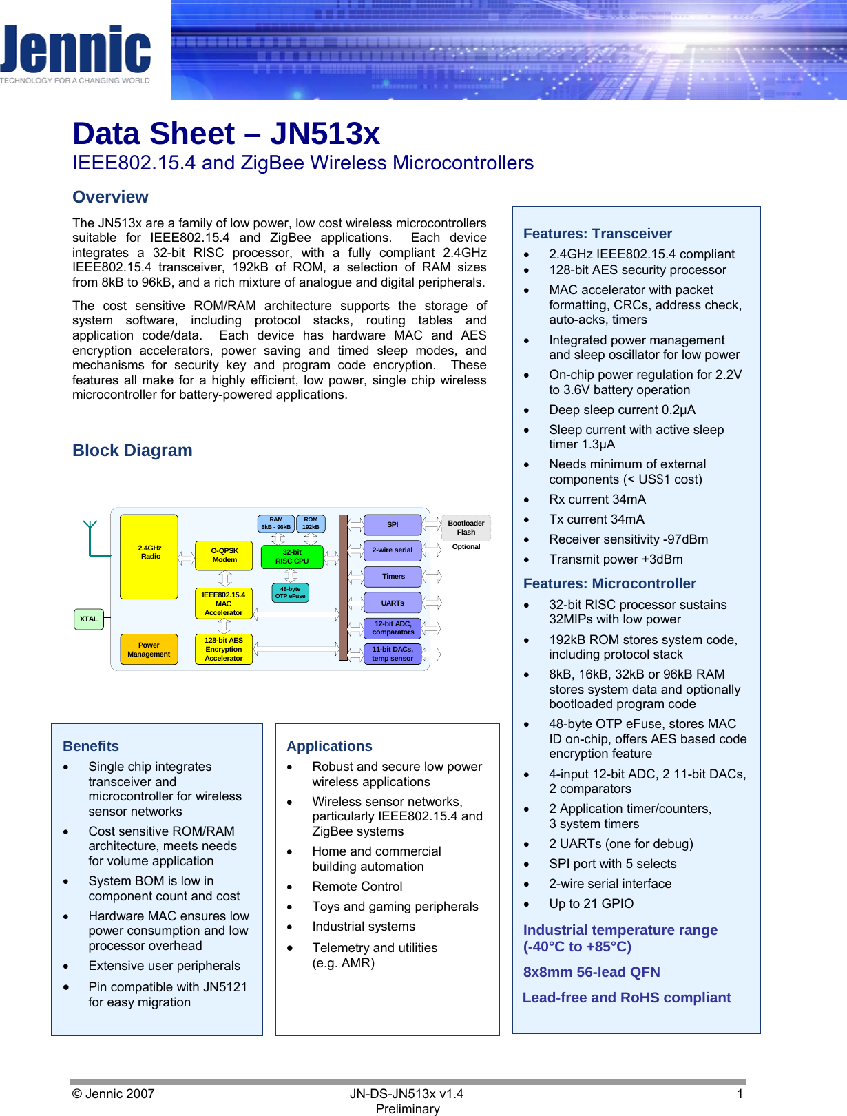     Data Sheet – JN513x IEEE802.15.4 and ZigBee Wireless Microcontrollers © Jennic 2007        JN-DS-JN513x v1.4  1 Preliminary Features: Transceiver •  2.4GHz IEEE802.15.4 compliant •  128-bit AES security processor  •  MAC accelerator with packet formatting, CRCs, address check, auto-acks, timers •  Integrated power management and sleep oscillator for low power •  On-chip power regulation for 2.2V to 3.6V battery operation •  Deep sleep current 0.2µA •  Sleep current with active sleep timer 1.3µA •  Needs minimum of external components (&lt; US$1 cost) •  Rx current 34mA •  Tx current 34mA •  Receiver sensitivity -97dBm •  Transmit power +3dBm Features: Microcontroller •  32-bit RISC processor sustains 32MIPs with low power  •  192kB ROM stores system code, including protocol stack •  8kB, 16kB, 32kB or 96kB RAM stores system data and optionally bootloaded program code •  48-byte OTP eFuse, stores MAC ID on-chip, offers AES based code encryption feature •  4-input 12-bit ADC, 2 11-bit DACs, 2 comparators •  2 Application timer/counters,  3 system timers •  2 UARTs (one for debug) •  SPI port with 5 selects •  2-wire serial interface •  Up to 21 GPIO  Industrial temperature range (-40°C to +85°C) 8x8mm 56-lead QFN Lead-free and RoHS compliant Overview The JN513x are a family of low power, low cost wireless microcontrollers suitable for IEEE802.15.4 and ZigBee applications.  Each device integrates a 32-bit RISC processor, with a fully compliant 2.4GHz IEEE802.15.4 transceiver, 192kB of ROM, a selection of RAM sizes from 8kB to 96kB, and a rich mixture of analogue and digital peripherals.  The cost sensitive ROM/RAM architecture supports the storage of system software, including protocol stacks, routing tables and application code/data.  Each device has hardware MAC and AES encryption accelerators, power saving and timed sleep modes, and mechanisms for security key and program code encryption.  These features all make for a highly efficient, low power, single chip wireless microcontroller for battery-powered applications.  Block Diagram Benefits •  Single chip integrates transceiver and microcontroller for wireless sensor networks •  Cost sensitive ROM/RAM architecture, meets needs for volume application •  System BOM is low in component count and cost •  Hardware MAC ensures low power consumption and low processor overhead •  Extensive user peripherals •  Pin compatible with JN5121 for easy migration Applications •  Robust and secure low power wireless applications •  Wireless sensor networks, particularly IEEE802.15.4 and ZigBee systems •  Home and commercial building automation •  Remote Control •  Toys and gaming peripherals •  Industrial systems •  Telemetry and utilities (e.g. AMR) Optional32-bitRISC CPUTimersUARTs12-bit ADC,comparators11-bit DACs,temp sensor2-wire serialSPIRAM8kB - 96kB128-bit AESEncryptionAccelerator2.4GHz RadioROM192kBPowerManagementXTALO-QPSKModemIEEE802.15.4MACAcceleratorBootloaderFlash48-byteOTP eFuse