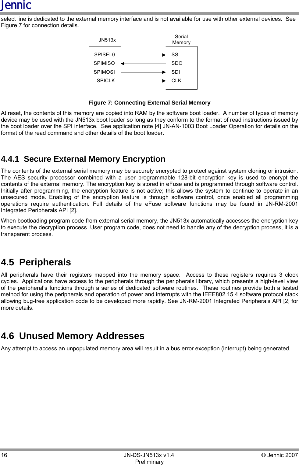 Jennic 16        JN-DS-JN513x v1.4  © Jennic 2007 Preliminary select line is dedicated to the external memory interface and is not available for use with other external devices.  See Figure 7 for connection details. JN513x SerialMemorySPISEL0SPIMISOSPIMOSISPICLKSSSDOSDICLK Figure 7: Connecting External Serial Memory At reset, the contents of this memory are copied into RAM by the software boot loader.  A number of types of memory device may be used with the JN513x boot loader so long as they conform to the format of read instructions issued by the boot loader over the SPI interface.  See application note [4] JN-AN-1003 Boot Loader Operation for details on the format of the read command and other details of the boot loader.  4.4.1  Secure External Memory Encryption The contents of the external serial memory may be securely encrypted to protect against system cloning or intrusion. The AES security processor combined with a user programmable 128-bit encryption key is used to encrypt the contents of the external memory. The encryption key is stored in eFuse and is programmed through software control.  Initially after programming, the encryption feature is not active; this allows the system to continue to operate in an unsecured mode. Enabling of the encryption feature is through software control, once enabled all programming operations require authentication. Full details of the eFuse software functions may be found in JN-RM-2001 Integrated Peripherals API [2]. When bootloading program code from external serial memory, the JN513x automatically accesses the encryption key to execute the decryption process. User program code, does not need to handle any of the decryption process, it is a transparent process.  4.5  Peripherals All peripherals have their registers mapped into the memory space.  Access to these registers requires 3 clock cycles.  Applications have access to the peripherals through the peripherals library, which presents a high-level view of the peripheral’s functions through a series of dedicated software routines.  These routines provide both a tested method for using the peripherals and operation of power and interrupts with the IEEE802.15.4 software protocol stack allowing bug-free application code to be developed more rapidly. See JN-RM-2001 Integrated Peripherals API [2] for more details.  4.6  Unused Memory Addresses Any attempt to access an unpopulated memory area will result in a bus error exception (interrupt) being generated.  