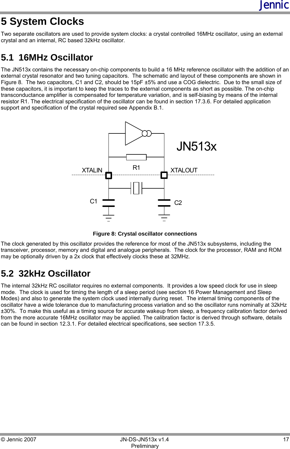 Jennic © Jennic 2007        JN-DS-JN513x v1.4  17 Preliminary 5 System Clocks Two separate oscillators are used to provide system clocks: a crystal controlled 16MHz oscillator, using an external crystal and an internal, RC based 32kHz oscillator. 5.1  16MHz Oscillator The JN513x contains the necessary on-chip components to build a 16 MHz reference oscillator with the addition of an external crystal resonator and two tuning capacitors.  The schematic and layout of these components are shown in Figure 8.  The two capacitors, C1 and C2, should be 15pF ±5% and use a COG dielectric.  Due to the small size of these capacitors, it is important to keep the traces to the external components as short as possible. The on-chip transconductance amplifier is compensated for temperature variation, and is self-biasing by means of the internal resistor R1. The electrical specification of the oscillator can be found in section 17.3.6. For detailed application support and specification of the crystal required see Appendix B.1. XTALOUTC2C1R1XTALINJN513x Figure 8: Crystal oscillator connections  The clock generated by this oscillator provides the reference for most of the JN513x subsystems, including the transceiver, processor, memory and digital and analogue peripherals.  The clock for the processor, RAM and ROM may be optionally driven by a 2x clock that effectively clocks these at 32MHz. 5.2  32kHz Oscillator The internal 32kHz RC oscillator requires no external components.  It provides a low speed clock for use in sleep mode.  The clock is used for timing the length of a sleep period (see section 16 Power Management and Sleep Modes) and also to generate the system clock used internally during reset.  The internal timing components of the oscillator have a wide tolerance due to manufacturing process variation and so the oscillator runs nominally at 32kHz ±30%.  To make this useful as a timing source for accurate wakeup from sleep, a frequency calibration factor derived from the more accurate 16MHz oscillator may be applied. The calibration factor is derived through software, details can be found in section 12.3.1. For detailed electrical specifications, see section 17.3.5.  