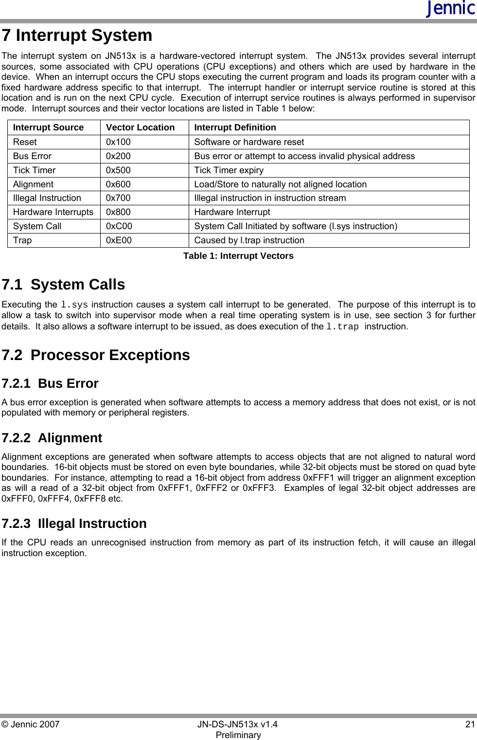 Jennic © Jennic 2007        JN-DS-JN513x v1.4  21 Preliminary 7 Interrupt System The interrupt system on JN513x is a hardware-vectored interrupt system.  The JN513x provides several interrupt sources, some associated with CPU operations (CPU exceptions) and others which are used by hardware in the device.  When an interrupt occurs the CPU stops executing the current program and loads its program counter with a fixed hardware address specific to that interrupt.  The interrupt handler or interrupt service routine is stored at this location and is run on the next CPU cycle.  Execution of interrupt service routines is always performed in supervisor mode.  Interrupt sources and their vector locations are listed in Table 1 below: Interrupt Source  Vector Location  Interrupt Definition Reset  0x100  Software or hardware reset Bus Error  0x200   Bus error or attempt to access invalid physical address Tick Timer  0x500  Tick Timer expiry Alignment 0x600  Load/Store to naturally not aligned location Illegal Instruction  0x700  Illegal instruction in instruction stream Hardware Interrupts  0x800  Hardware Interrupt  System Call  0xC00  System Call Initiated by software (l.sys instruction) Trap  0xE00  Caused by l.trap instruction Table 1: Interrupt Vectors 7.1  System Calls Executing the l.sys instruction causes a system call interrupt to be generated.  The purpose of this interrupt is to allow a task to switch into supervisor mode when a real time operating system is in use, see section 3 for further details.  It also allows a software interrupt to be issued, as does execution of the l.trap instruction. 7.2  Processor Exceptions 7.2.1  Bus Error A bus error exception is generated when software attempts to access a memory address that does not exist, or is not populated with memory or peripheral registers. 7.2.2  Alignment Alignment exceptions are generated when software attempts to access objects that are not aligned to natural word boundaries.  16-bit objects must be stored on even byte boundaries, while 32-bit objects must be stored on quad byte boundaries.  For instance, attempting to read a 16-bit object from address 0xFFF1 will trigger an alignment exception as will a read of a 32-bit object from 0xFFF1, 0xFFF2 or 0xFFF3.  Examples of legal 32-bit object addresses are 0xFFF0, 0xFFF4, 0xFFF8 etc. 7.2.3  Illegal Instruction If the CPU reads an unrecognised instruction from memory as part of its instruction fetch, it will cause an illegal instruction exception.   