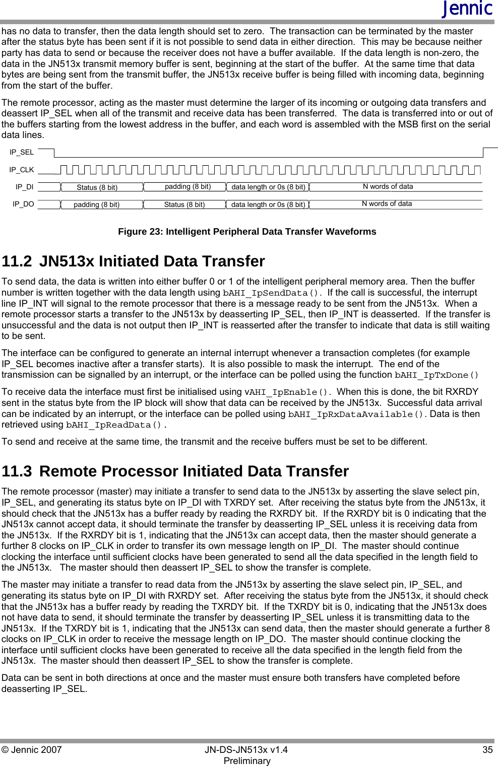 Jennic © Jennic 2007        JN-DS-JN513x v1.4  35 Preliminary has no data to transfer, then the data length should set to zero.  The transaction can be terminated by the master after the status byte has been sent if it is not possible to send data in either direction.  This may be because neither party has data to send or because the receiver does not have a buffer available.  If the data length is non-zero, the data in the JN513x transmit memory buffer is sent, beginning at the start of the buffer.  At the same time that data bytes are being sent from the transmit buffer, the JN513x receive buffer is being filled with incoming data, beginning from the start of the buffer.  The remote processor, acting as the master must determine the larger of its incoming or outgoing data transfers and deassert IP_SEL when all of the transmit and receive data has been transferred.  The data is transferred into or out of the buffers starting from the lowest address in the buffer, and each word is assembled with the MSB first on the serial data lines. IP_SELIP_CLKIP_DI Status (8 bit)  N words of dataIP_DOdata length or 0s (8 bit)Status (8 bit) N words of datadata length or 0s (8 bit)padding (8 bit)padding (8 bit)Figure 23: Intelligent Peripheral Data Transfer Waveforms 11.2  JN513x Initiated Data Transfer To send data, the data is written into either buffer 0 or 1 of the intelligent peripheral memory area. Then the buffer number is written together with the data length using bAHI_IpSendData().  If the call is successful, the interrupt line IP_INT will signal to the remote processor that there is a message ready to be sent from the JN513x.  When a remote processor starts a transfer to the JN513x by deasserting IP_SEL, then IP_INT is deasserted.  If the transfer is unsuccessful and the data is not output then IP_INT is reasserted after the transfer to indicate that data is still waiting to be sent. The interface can be configured to generate an internal interrupt whenever a transaction completes (for example IP_SEL becomes inactive after a transfer starts).  It is also possible to mask the interrupt.  The end of the transmission can be signalled by an interrupt, or the interface can be polled using the function bAHI_IpTxDone() To receive data the interface must first be initialised using vAHI_IpEnable().  When this is done, the bit RXRDY sent in the status byte from the IP block will show that data can be received by the JN513x.  Successful data arrival can be indicated by an interrupt, or the interface can be polled using bAHI_IpRxDataAvailable(). Data is then retrieved using bAHI_IpReadData(). To send and receive at the same time, the transmit and the receive buffers must be set to be different. 11.3  Remote Processor Initiated Data Transfer The remote processor (master) may initiate a transfer to send data to the JN513x by asserting the slave select pin, IP_SEL, and generating its status byte on IP_DI with TXRDY set.  After receiving the status byte from the JN513x, it should check that the JN513x has a buffer ready by reading the RXRDY bit.  If the RXRDY bit is 0 indicating that the JN513x cannot accept data, it should terminate the transfer by deasserting IP_SEL unless it is receiving data from the JN513x.  If the RXRDY bit is 1, indicating that the JN513x can accept data, then the master should generate a further 8 clocks on IP_CLK in order to transfer its own message length on IP_DI.  The master should continue clocking the interface until sufficient clocks have been generated to send all the data specified in the length field to the JN513x.   The master should then deassert IP_SEL to show the transfer is complete. The master may initiate a transfer to read data from the JN513x by asserting the slave select pin, IP_SEL, and generating its status byte on IP_DI with RXRDY set.  After receiving the status byte from the JN513x, it should check that the JN513x has a buffer ready by reading the TXRDY bit.  If the TXRDY bit is 0, indicating that the JN513x does not have data to send, it should terminate the transfer by deasserting IP_SEL unless it is transmitting data to the JN513x.  If the TXRDY bit is 1, indicating that the JN513x can send data, then the master should generate a further 8 clocks on IP_CLK in order to receive the message length on IP_DO.  The master should continue clocking the interface until sufficient clocks have been generated to receive all the data specified in the length field from the JN513x.  The master should then deassert IP_SEL to show the transfer is complete. Data can be sent in both directions at once and the master must ensure both transfers have completed before deasserting IP_SEL. 
