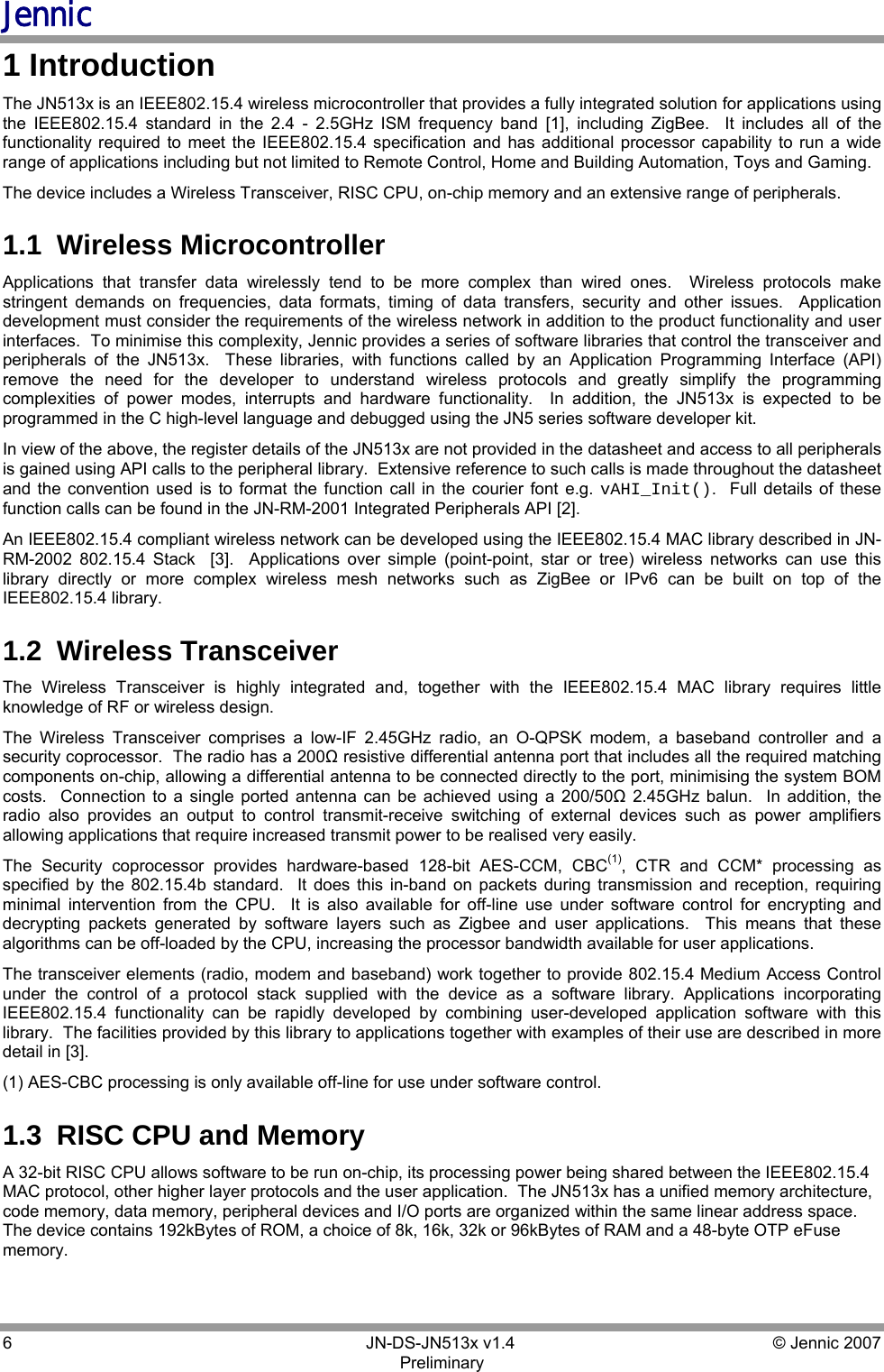 Jennic 6        JN-DS-JN513x v1.4  © Jennic 2007 Preliminary 1 Introduction The JN513x is an IEEE802.15.4 wireless microcontroller that provides a fully integrated solution for applications using the IEEE802.15.4 standard in the 2.4 - 2.5GHz ISM frequency band [1], including ZigBee.  It includes all of the functionality required to meet the IEEE802.15.4 specification and has additional processor capability to run a wide range of applications including but not limited to Remote Control, Home and Building Automation, Toys and Gaming.  The device includes a Wireless Transceiver, RISC CPU, on-chip memory and an extensive range of peripherals. 1.1  Wireless Microcontroller Applications that transfer data wirelessly tend to be more complex than wired ones.  Wireless protocols make stringent demands on frequencies, data formats, timing of data transfers, security and other issues.  Application development must consider the requirements of the wireless network in addition to the product functionality and user interfaces.  To minimise this complexity, Jennic provides a series of software libraries that control the transceiver and peripherals of the JN513x.  These libraries, with functions called by an Application Programming Interface (API) remove the need for the developer to understand wireless protocols and greatly simplify the programming complexities of power modes, interrupts and hardware functionality.  In addition, the JN513x is expected to be programmed in the C high-level language and debugged using the JN5 series software developer kit. In view of the above, the register details of the JN513x are not provided in the datasheet and access to all peripherals is gained using API calls to the peripheral library.  Extensive reference to such calls is made throughout the datasheet and the convention used is to format the function call in the courier font e.g. vAHI_Init().  Full details of these function calls can be found in the JN-RM-2001 Integrated Peripherals API [2]. An IEEE802.15.4 compliant wireless network can be developed using the IEEE802.15.4 MAC library described in JN-RM-2002 802.15.4 Stack  [3].  Applications over simple (point-point, star or tree) wireless networks can use this library directly or more complex wireless mesh networks such as ZigBee or IPv6 can be built on top of the IEEE802.15.4 library. 1.2  Wireless Transceiver  The Wireless Transceiver is highly integrated and, together with the IEEE802.15.4 MAC library requires little knowledge of RF or wireless design. The Wireless Transceiver comprises a low-IF 2.45GHz radio, an O-QPSK modem, a baseband controller and a security coprocessor.  The radio has a 200Ω resistive differential antenna port that includes all the required matching components on-chip, allowing a differential antenna to be connected directly to the port, minimising the system BOM costs.  Connection to a single ported antenna can be achieved using a 200/50Ω 2.45GHz balun.  In addition, the radio also provides an output to control transmit-receive switching of external devices such as power amplifiers allowing applications that require increased transmit power to be realised very easily. The Security coprocessor provides hardware-based 128-bit AES-CCM, CBC(1), CTR and CCM* processing as specified by the 802.15.4b standard.  It does this in-band on packets during transmission and reception, requiring minimal intervention from the CPU.  It is also available for off-line use under software control for encrypting and decrypting packets generated by software layers such as Zigbee and user applications.  This means that these algorithms can be off-loaded by the CPU, increasing the processor bandwidth available for user applications. The transceiver elements (radio, modem and baseband) work together to provide 802.15.4 Medium Access Control under the control of a protocol stack supplied with the device as a software library. Applications incorporating IEEE802.15.4 functionality can be rapidly developed by combining user-developed application software with this library.  The facilities provided by this library to applications together with examples of their use are described in more detail in [3]. (1) AES-CBC processing is only available off-line for use under software control. 1.3  RISC CPU and Memory A 32-bit RISC CPU allows software to be run on-chip, its processing power being shared between the IEEE802.15.4 MAC protocol, other higher layer protocols and the user application.  The JN513x has a unified memory architecture, code memory, data memory, peripheral devices and I/O ports are organized within the same linear address space.  The device contains 192kBytes of ROM, a choice of 8k, 16k, 32k or 96kBytes of RAM and a 48-byte OTP eFuse memory.  
