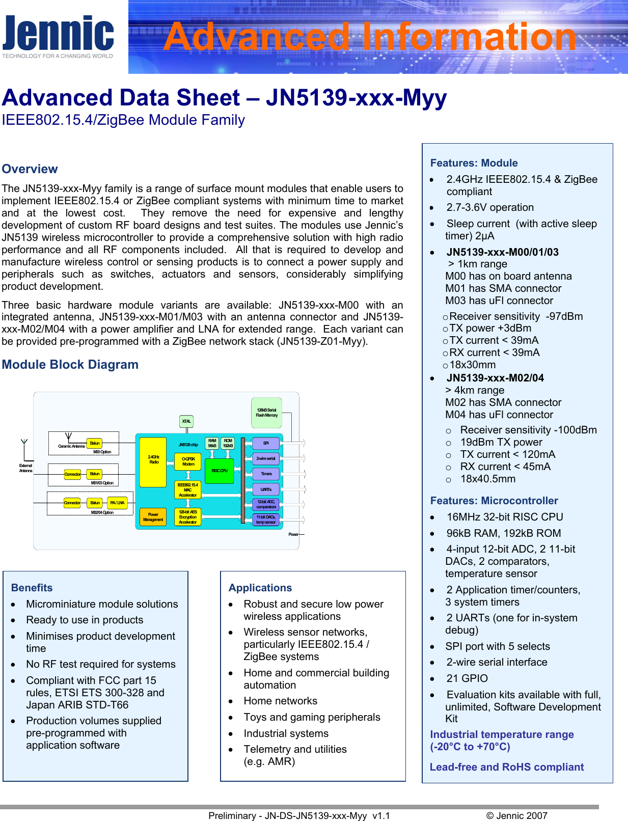 Advanced Data Sheet – JN5139-xxx-Myy  IEEE802.15.4/ZigBee Module Family   Preliminary - JN-DS-JN5139-xxx-Myy  v1.1  © Jennic 2007 Advanced InformationFeatures: Module • 2.4GHz IEEE802.15.4 &amp; ZigBee compliant • 2.7-3.6V operation • Sleep current  (with active sleep timer) 2µA • JN5139-xxx-M00/01/03  &gt; 1km range M00 has on board antenna  M01 has SMA connector  M03 has uFl connector  o Receiver sensitivity  -97dBm o TX power +3dBm o TX current &lt; 39mA  o RX current &lt; 39mA o 18x30mm • JN5139-xxx-M02/04   &gt; 4km range M02 has SMA connector  M04 has uFl connector o  Receiver sensitivity -100dBm o  19dBm TX power o  TX current &lt; 120mA  o  RX current &lt; 45mA o  18x40.5mm  Features: Microcontroller • 16MHz 32-bit RISC CPU • 96kB RAM, 192kB ROM • 4-input 12-bit ADC, 2 11-bit DACs, 2 comparators, temperature sensor • 2 Application timer/counters,  3 system timers • 2 UARTs (one for in-system debug) • SPI port with 5 selects • 2-wire serial interface • 21 GPIO • Evaluation kits available with full, unlimited, Software Development Kit Industrial temperature range (-20°C to +70°C)  Lead-free and RoHS compliant   Overview The JN5139-xxx-Myy family is a range of surface mount modules that enable users to implement IEEE802.15.4 or ZigBee compliant systems with minimum time to market and at the lowest cost.  They remove the need for expensive and lengthy development of custom RF board designs and test suites. The modules use Jennic’s JN5139 wireless microcontroller to provide a comprehensive solution with high radio performance and all RF components included.  All that is required to develop and manufacture wireless control or sensing products is to connect a power supply and peripherals such as switches, actuators and sensors, considerably simplifying product development. Three basic hardware module variants are available: JN5139-xxx-M00 with an integrated antenna, JN5139-xxx-M01/M03 with an antenna connector and JN5139-xxx-M02/M04 with a power amplifier and LNA for extended range.  Each variant can be provided pre-programmed with a ZigBee network stack (JN5139-Z01-Myy). Module Block Diagram     Benefits • Microminiature module solutions • Ready to use in products • Minimises product development time • No RF test required for systems • Compliant with FCC part 15 rules, ETSI ETS 300-328 and Japan ARIB STD-T66 • Production volumes supplied pre-programmed with application software Applications • Robust and secure low power wireless applications • Wireless sensor networks, particularly IEEE802.15.4 / ZigBee systems • Home and commercial building automation • Home networks • Toys and gaming peripherals • Industrial systems • Telemetry and utilities (e.g. AMR) TimersUARTs12-bit ADC,comparators11- bi t DACs,temp sensor2-wire seri alSPIRAM96kB128-bi t AESEncrypt i onAccelerator2.4GHz Radi oROM192kBRI SC CPUPowerManagementXTALO- QPS KModemIEEE802.15.4MACAccelerator128kB SerialFlash MemoryJN5139 chipPowerBal unConnectorBal unCeramic AntennaBal unConnector PA / LNAExt er nalAnt e nnaM00 Opti onM01/03 Opti onM02/04 Opti on