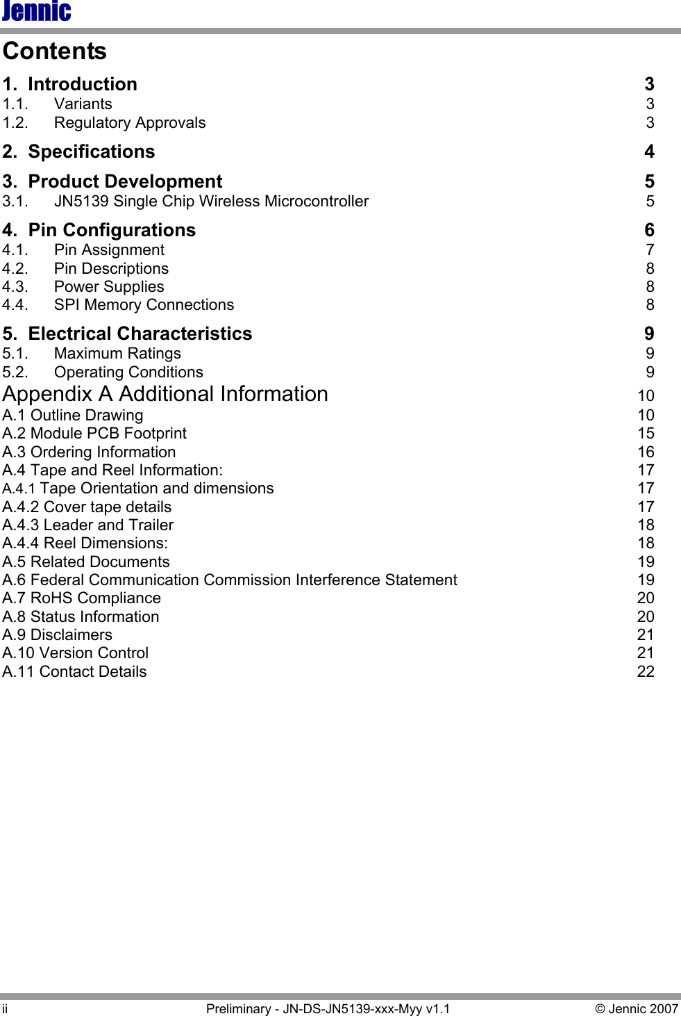 Jennic ii  Preliminary - JN-DS-JN5139-xxx-Myy v1.1  © Jennic 2007 Contents 1. Introduction  3 1.1. Variants  3 1.2. Regulatory Approvals  3 2. Specifications  4 3. Product Development  5 3.1.  JN5139 Single Chip Wireless Microcontroller  5 4. Pin Configurations  6 4.1. Pin Assignment  7 4.2. Pin Descriptions  8 4.3. Power Supplies  8 4.4.  SPI Memory Connections  8 5. Electrical Characteristics  9 5.1. Maximum Ratings  9 5.2. Operating Conditions  9 Appendix A Additional Information 10 A.1 Outline Drawing  10 A.2 Module PCB Footprint  15 A.3 Ordering Information  16 A.4 Tape and Reel Information:  17 A.4.1 Tape Orientation and dimensions  17 A.4.2 Cover tape details  17 A.4.3 Leader and Trailer  18 A.4.4 Reel Dimensions:  18 A.5 Related Documents  19 A.6 Federal Communication Commission Interference Statement  19 A.7 RoHS Compliance  20 A.8 Status Information  20 A.9 Disclaimers  21 A.10 Version Control  21 A.11 Contact Details  22 