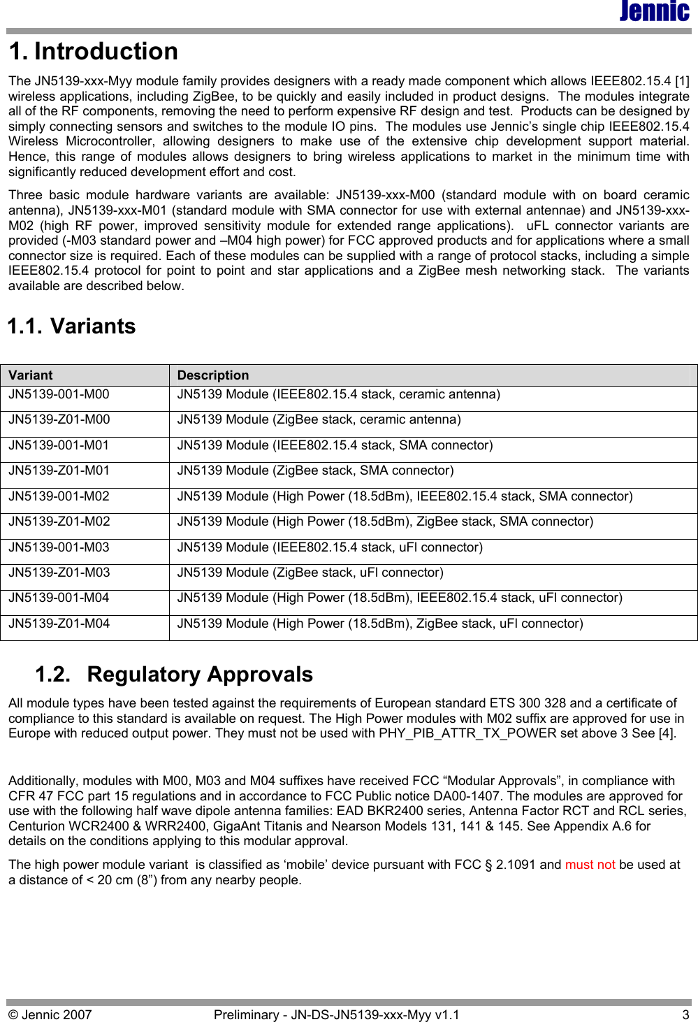 Jennic © Jennic 2007  Preliminary - JN-DS-JN5139-xxx-Myy v1.1  3 1. Introduction The JN5139-xxx-Myy module family provides designers with a ready made component which allows IEEE802.15.4 [1] wireless applications, including ZigBee, to be quickly and easily included in product designs.  The modules integrate all of the RF components, removing the need to perform expensive RF design and test.  Products can be designed by simply connecting sensors and switches to the module IO pins.  The modules use Jennic’s single chip IEEE802.15.4 Wireless Microcontroller, allowing designers to make use of the extensive chip development support material.  Hence, this range of modules allows designers to bring wireless applications to market in the minimum time with significantly reduced development effort and cost. Three basic module hardware variants are available: JN5139-xxx-M00 (standard module with on board ceramic antenna), JN5139-xxx-M01 (standard module with SMA connector for use with external antennae) and JN5139-xxx-M02 (high RF power, improved sensitivity module for extended range applications).  uFL connector variants are provided (-M03 standard power and –M04 high power) for FCC approved products and for applications where a small connector size is required. Each of these modules can be supplied with a range of protocol stacks, including a simple IEEE802.15.4 protocol for point to point and star applications and a ZigBee mesh networking stack.  The variants available are described below. 1.1. Variants 1.2. Regulatory Approvals All module types have been tested against the requirements of European standard ETS 300 328 and a certificate of compliance to this standard is available on request. The High Power modules with M02 suffix are approved for use in Europe with reduced output power. They must not be used with PHY_PIB_ATTR_TX_POWER set above 3 See [4].  Additionally, modules with M00, M03 and M04 suffixes have received FCC “Modular Approvals”, in compliance with CFR 47 FCC part 15 regulations and in accordance to FCC Public notice DA00-1407. The modules are approved for use with the following half wave dipole antenna families: EAD BKR2400 series, Antenna Factor RCT and RCL series, Centurion WCR2400 &amp; WRR2400, GigaAnt Titanis and Nearson Models 131, 141 &amp; 145. See Appendix A.6 for details on the conditions applying to this modular approval.  The high power module variant  is classified as ‘mobile’ device pursuant with FCC § 2.1091 and must not be used at a distance of &lt; 20 cm (8”) from any nearby people.   Variant  Description JN5139-001-M00  JN5139 Module (IEEE802.15.4 stack, ceramic antenna) JN5139-Z01-M00  JN5139 Module (ZigBee stack, ceramic antenna) JN5139-001-M01  JN5139 Module (IEEE802.15.4 stack, SMA connector) JN5139-Z01-M01  JN5139 Module (ZigBee stack, SMA connector) JN5139-001-M02  JN5139 Module (High Power (18.5dBm), IEEE802.15.4 stack, SMA connector) JN5139-Z01-M02  JN5139 Module (High Power (18.5dBm), ZigBee stack, SMA connector) JN5139-001-M03  JN5139 Module (IEEE802.15.4 stack, uFl connector) JN5139-Z01-M03  JN5139 Module (ZigBee stack, uFl connector) JN5139-001-M04  JN5139 Module (High Power (18.5dBm), IEEE802.15.4 stack, uFl connector) JN5139-Z01-M04  JN5139 Module (High Power (18.5dBm), ZigBee stack, uFl connector) 