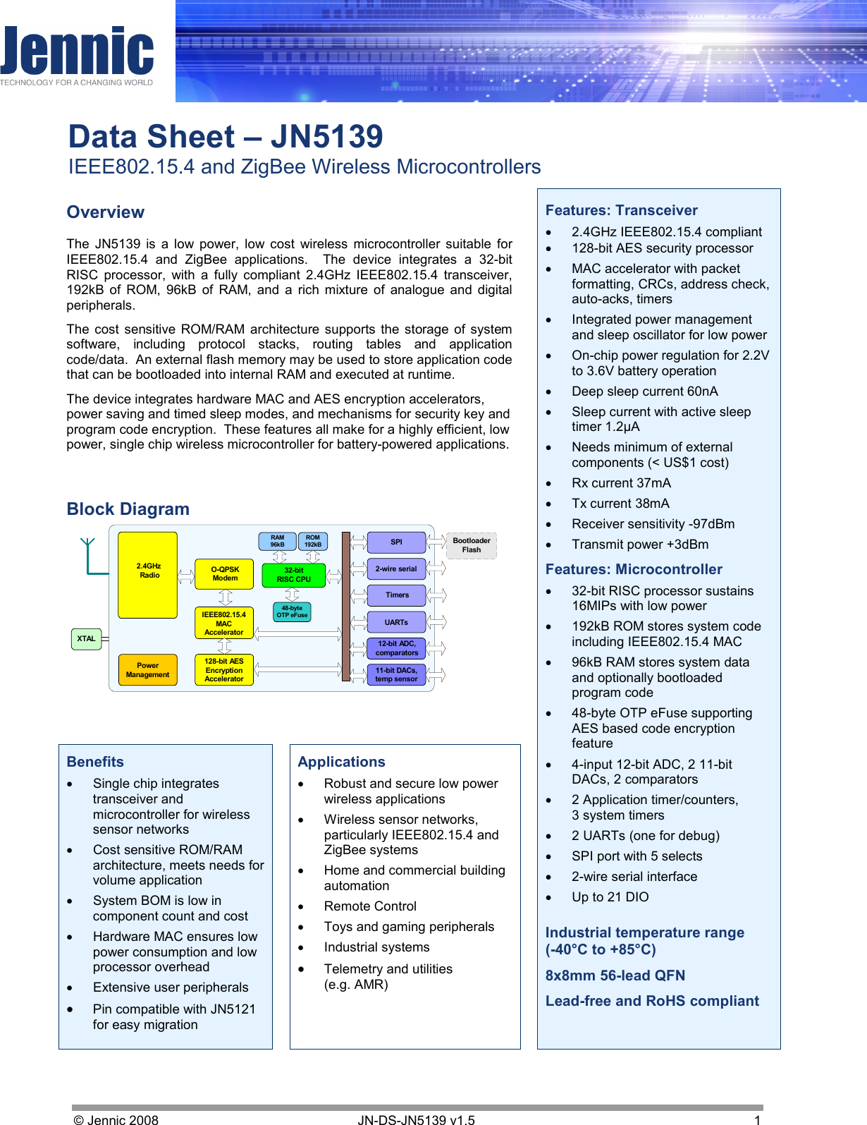     Data Sheet – JN5139 IEEE802.15.4 and ZigBee Wireless Microcontrollers © Jennic 2008        JN-DS-JN5139 v1.5  1     Overview The  JN5139  is  a  low  power,  low  cost  wireless  microcontroller  suitable  for IEEE802.15.4  and  ZigBee  applications.    The  device  integrates  a  32-bit RISC  processor,  with  a  fully  compliant  2.4GHz  IEEE802.15.4  transceiver, 192kB  of  ROM,  96kB  of  RAM,  and  a  rich  mixture  of  analogue  and  digital peripherals.  The cost sensitive  ROM/RAM architecture supports  the storage  of system software,  including  protocol  stacks,  routing  tables  and  application code/data.  An external flash memory may be used to store application code that can be bootloaded into internal RAM and executed at runtime. The device integrates hardware MAC and AES encryption accelerators, power saving and timed sleep modes, and mechanisms for security key and program code encryption.  These features all make for a highly efficient, low power, single chip wireless microcontroller for battery-powered applications.  Block Diagram    Benefits •  Single chip integrates transceiver and microcontroller for wireless sensor networks •  Cost sensitive ROM/RAM architecture, meets needs for volume application •  System BOM is low in component count and cost •  Hardware MAC ensures low power consumption and low processor overhead •  Extensive user peripherals • Pin compatible with JN5121 for easy migration  Applications •  Robust and secure low power wireless applications •  Wireless sensor networks, particularly IEEE802.15.4 and ZigBee systems •  Home and commercial building automation •  Remote Control •  Toys and gaming peripherals •  Industrial systems • Telemetry and utilities (e.g. AMR)  Features: Transceiver •  2.4GHz IEEE802.15.4 compliant •  128-bit AES security processor  •  MAC accelerator with packet formatting, CRCs, address check, auto-acks, timers •  Integrated power management and sleep oscillator for low power •  On-chip power regulation for 2.2V to 3.6V battery operation •  Deep sleep current 60nA •  Sleep current with active sleep timer 1.2µA •  Needs minimum of external components (&lt; US$1 cost) •  Rx current 37mA •  Tx current 38mA •  Receiver sensitivity -97dBm •  Transmit power +3dBm Features: Microcontroller •  32-bit RISC processor sustains 16MIPs with low power  •  192kB ROM stores system code including IEEE802.15.4 MAC •  96kB RAM stores system data and optionally bootloaded program code •  48-byte OTP eFuse supporting  AES based code encryption feature •  4-input 12-bit ADC, 2 11-bit DACs, 2 comparators •  2 Application timer/counters,  3 system timers •  2 UARTs (one for debug) •  SPI port with 5 selects •  2-wire serial interface •  Up to 21 DIO  Industrial temperature range (-40°C to +85°C) 8x8mm 56-lead QFN Lead-free and RoHS compliant 32-bitRISC CPUTimersUARTs12-bit ADC,comparators11-bit DACs,temp sensor2-wire serialSPIRAM96kB128-bit AESEncryptionAccelerator2.4GHz RadioROM192kBPowerManagementXTALO-QPSKModemIEEE802.15.4MACAcceleratorBootloaderFlash48-byteOTP eFuse