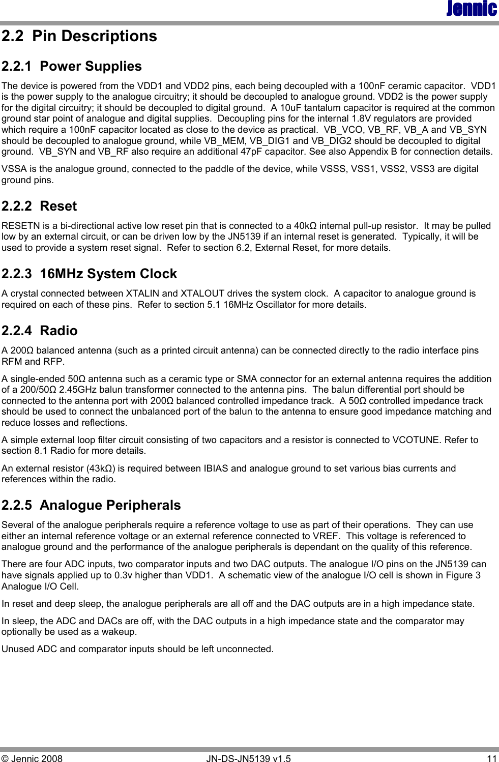 JennicJennicJennicJennic © Jennic 2008        JN-DS-JN5139 v1.5  11  2.2  Pin Descriptions 2.2.1  Power Supplies The device is powered from the VDD1 and VDD2 pins, each being decoupled with a 100nF ceramic capacitor.  VDD1 is the power supply to the analogue circuitry; it should be decoupled to analogue ground. VDD2 is the power supply for the digital circuitry; it should be decoupled to digital ground.  A 10uF tantalum capacitor is required at the common ground star point of analogue and digital supplies.  Decoupling pins for the internal 1.8V regulators are provided which require a 100nF capacitor located as close to the device as practical.  VB_VCO, VB_RF, VB_A and VB_SYN should be decoupled to analogue ground, while VB_MEM, VB_DIG1 and VB_DIG2 should be decoupled to digital ground.  VB_SYN and VB_RF also require an additional 47pF capacitor. See also Appendix B for connection details. VSSA is the analogue ground, connected to the paddle of the device, while VSSS, VSS1, VSS2, VSS3 are digital ground pins.  2.2.2  Reset RESETN is a bi-directional active low reset pin that is connected to a 40kΩ internal pull-up resistor.  It may be pulled low by an external circuit, or can be driven low by the JN5139 if an internal reset is generated.  Typically, it will be used to provide a system reset signal.  Refer to section 6.2, External Reset, for more details. 2.2.3  16MHz System Clock A crystal connected between XTALIN and XTALOUT drives the system clock.  A capacitor to analogue ground is required on each of these pins.  Refer to section 5.1 16MHz Oscillator for more details. 2.2.4  Radio A 200Ω balanced antenna (such as a printed circuit antenna) can be connected directly to the radio interface pins RFM and RFP.   A single-ended 50Ω antenna such as a ceramic type or SMA connector for an external antenna requires the addition of a 200/50Ω 2.45GHz balun transformer connected to the antenna pins.  The balun differential port should be connected to the antenna port with 200Ω balanced controlled impedance track.  A 50Ω controlled impedance track should be used to connect the unbalanced port of the balun to the antenna to ensure good impedance matching and reduce losses and reflections. A simple external loop filter circuit consisting of two capacitors and a resistor is connected to VCOTUNE. Refer to section 8.1 Radio for more details. An external resistor (43kΩ) is required between IBIAS and analogue ground to set various bias currents and references within the radio. 2.2.5  Analogue Peripherals Several of the analogue peripherals require a reference voltage to use as part of their operations.  They can use either an internal reference voltage or an external reference connected to VREF.  This voltage is referenced to analogue ground and the performance of the analogue peripherals is dependant on the quality of this reference. There are four ADC inputs, two comparator inputs and two DAC outputs. The analogue I/O pins on the JN5139 can have signals applied up to 0.3v higher than VDD1.  A schematic view of the analogue I/O cell is shown in Figure 3 Analogue I/O Cell. In reset and deep sleep, the analogue peripherals are all off and the DAC outputs are in a high impedance state. In sleep, the ADC and DACs are off, with the DAC outputs in a high impedance state and the comparator may optionally be used as a wakeup. Unused ADC and comparator inputs should be left unconnected. 