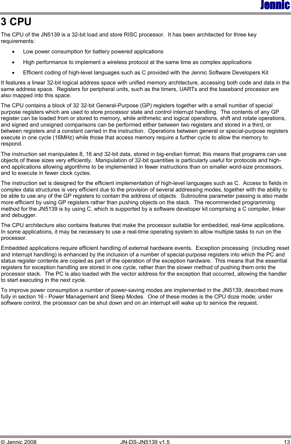 JennicJennicJennicJennic © Jennic 2008        JN-DS-JN5139 v1.5  13  3 CPU The CPU of the JN5139 is a 32-bit load and store RISC processor.  It has been architected for three key requirements: •  Low power consumption for battery powered applications •  High performance to implement a wireless protocol at the same time as complex applications •  Efficient coding of high-level languages such as C provided with the Jennic Software Developers Kit  It features a linear 32-bit logical address space with unified memory architecture, accessing both code and data in the same address space.  Registers for peripheral units, such as the timers, UARTs and the baseband processor are also mapped into this space.   The CPU contains a block of 32 32-bit General-Purpose (GP) registers together with a small number of special purpose registers which are used to store processor state and control interrupt handling.  The contents of any GP register can be loaded from or stored to memory, while arithmetic and logical operations, shift and rotate operations, and signed and unsigned comparisons can be performed either between two registers and stored in a third, or between registers and a constant carried in the instruction.  Operations between general or special-purpose registers execute in one cycle (16MHz) while those that access memory require a further cycle to allow the memory to respond. The instruction set manipulates 8, 16 and 32-bit data, stored in big-endian format; this means that programs can use objects of these sizes very efficiently.  Manipulation of 32-bit quantities is particularly useful for protocols and high-end applications allowing algorithms to be implemented in fewer instructions than on smaller word-size processors, and to execute in fewer clock cycles.   The instruction set is designed for the efficient implementation of high-level languages such as C.  Access to fields in complex data structures is very efficient due to the provision of several addressing modes, together with the ability to be able to use any of the GP registers to contain the address of objects.  Subroutine parameter passing is also made more efficient by using GP registers rather than pushing objects on the stack.  The recommended programming method for the JN5139 is by using C, which is supported by a software developer kit comprising a C compiler, linker and debugger. The CPU architecture also contains features that make the processor suitable for embedded, real-time applications.  In some applications, it may be necessary to use a real-time operating system to allow multiple tasks to run on the processor.   Embedded applications require efficient handling of external hardware events.  Exception processing  (including reset and interrupt handling) is enhanced by the inclusion of a number of special-purpose registers into which the PC and status register contents are copied as part of the operation of the exception hardware.  This means that the essential registers for exception handling are stored in one cycle, rather than the slower method of pushing them onto the processor stack.  The PC is also loaded with the vector address for the exception that occurred, allowing the handler to start executing in the next cycle. To improve power consumption a number of power-saving modes are implemented in the JN5139, described more fully in section 16 - Power Management and Sleep Modes.  One of these modes is the CPU doze mode; under software control, the processor can be shut down and on an interrupt will wake up to service the request.    