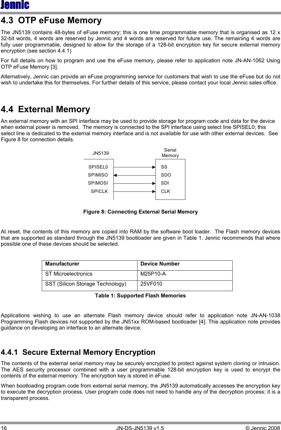 JennicJennicJennicJennic 16        JN-DS-JN5139 v1.5  © Jennic 2008  4.3  OTP eFuse Memory  The JN5139 contains 48-bytes of eFuse memory; this is one time programmable memory that is organised as 12 x 32-bit words, 4 words are reserved by Jennic and 4 words are reserved for future use. The remaining 4  words are fully user programmable, designed to  allow for the  storage of a 128-bit encryption key for secure  external memory encryption (see section 4.4.1)   For full details  on how to program and  use the eFuse memory, please refer  to application note JN-AN-1062 Using OTP eFuse Memory [3]. Alternatively, Jennic can provide an eFuse programming service for customers that wish to use the eFuse but do not wish to undertake this for themselves. For further details of this service, please contact your local Jennic sales office.  4.4  External Memory An external memory with an SPI interface may be used to provide storage for program code and data for the device when external power is removed.  The memory is connected to the SPI interface using select line SPISEL0; this select line is dedicated to the external memory interface and is not available for use with other external devices.  See Figure 8 for connection details. JN5139 SerialMemorySPISEL0SPIMISOSPIMOSISPICLKSSSDOSDICLK Figure 8: Connecting External Serial Memory  At reset, the contents of this memory are copied into RAM by the software boot loader.  The Flash memory devices that are supported as standard through the JN5139 bootloader are given in Table 1. Jennic recommends that where possible one of these devices should be selected.  Manufacturer  Device Number ST Microelectronics  M25P10-A SST (Silicon Storage Technology)  25VF010 Table 1: Supported Flash Memories  Applications  wishing  to  use  an  alternate  Flash  memory  device  should  refer  to  application  note  JN-AN-1038 Programming Flash devices not supported by the JN51xx ROM-based bootloader [4]. This application note provides guidance on developing an interface to an alternate device.  4.4.1  Secure External Memory Encryption The contents of the external serial memory may be securely encrypted to protect against system cloning or intrusion. The  AES  security  processor  combined  with  a  user  programmable  128-bit  encryption  key  is  used  to  encrypt  the contents of the external memory. The encryption key is stored in eFuse. When bootloading program code from external serial memory, the JN5139 automatically accesses the encryption key to execute the decryption process. User program code does not need to handle any of the decryption process; it is a transparent process. 