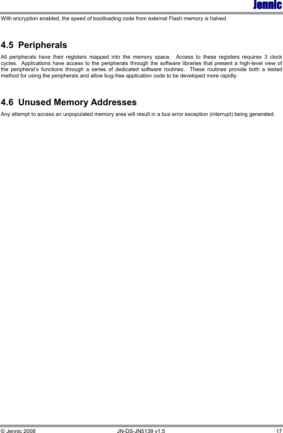 JennicJennicJennicJennic © Jennic 2008        JN-DS-JN5139 v1.5  17  With encryption enabled, the speed of bootloading code from external Flash memory is halved.  4.5  Peripherals All  peripherals  have  their  registers  mapped  into  the  memory  space.    Access  to  these  registers  requires  3  clock cycles.  Applications have access to the peripherals through the software libraries that present a high-level view of the  peripheral’s  functions  through  a  series  of  dedicated  software  routines.    These  routines  provide  both  a  tested method for using the peripherals and allow bug-free application code to be developed more rapidly.  4.6  Unused Memory Addresses Any attempt to access an unpopulated memory area will result in a bus error exception (interrupt) being generated. 