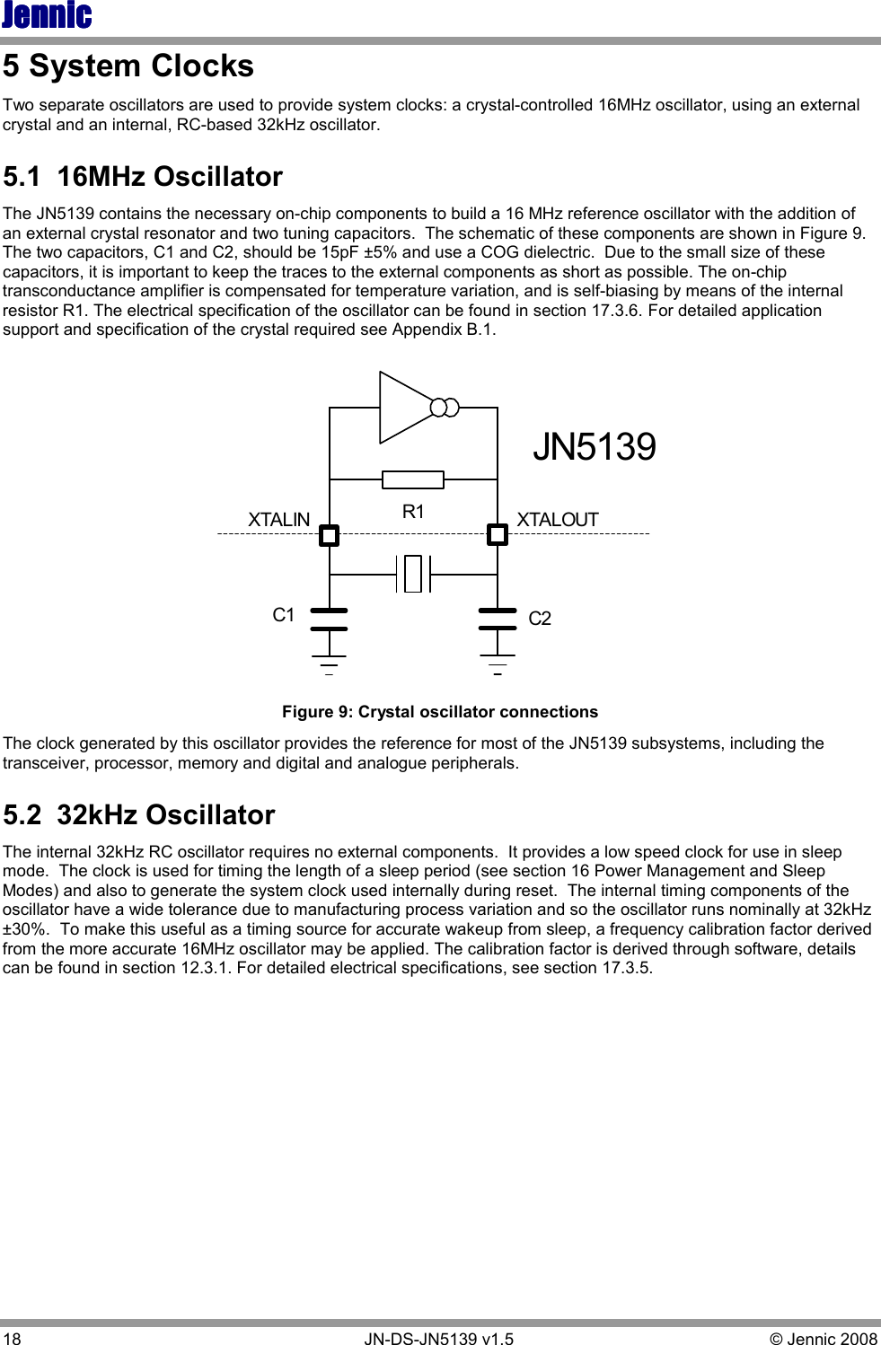 JennicJennicJennicJennic 18        JN-DS-JN5139 v1.5  © Jennic 2008  5 System Clocks Two separate oscillators are used to provide system clocks: a crystal-controlled 16MHz oscillator, using an external crystal and an internal, RC-based 32kHz oscillator. 5.1  16MHz Oscillator The JN5139 contains the necessary on-chip components to build a 16 MHz reference oscillator with the addition of an external crystal resonator and two tuning capacitors.  The schematic of these components are shown in Figure 9.  The two capacitors, C1 and C2, should be 15pF ±5% and use a COG dielectric.  Due to the small size of these capacitors, it is important to keep the traces to the external components as short as possible. The on-chip transconductance amplifier is compensated for temperature variation, and is self-biasing by means of the internal resistor R1. The electrical specification of the oscillator can be found in section 17.3.6. For detailed application support and specification of the crystal required see Appendix B.1. XTALOUTC2C1R1XTALINJN5139 Figure 9: Crystal oscillator connections  The clock generated by this oscillator provides the reference for most of the JN5139 subsystems, including the transceiver, processor, memory and digital and analogue peripherals.   5.2  32kHz Oscillator The internal 32kHz RC oscillator requires no external components.  It provides a low speed clock for use in sleep mode.  The clock is used for timing the length of a sleep period (see section 16 Power Management and Sleep Modes) and also to generate the system clock used internally during reset.  The internal timing components of the oscillator have a wide tolerance due to manufacturing process variation and so the oscillator runs nominally at 32kHz ±30%.  To make this useful as a timing source for accurate wakeup from sleep, a frequency calibration factor derived from the more accurate 16MHz oscillator may be applied. The calibration factor is derived through software, details can be found in section 12.3.1. For detailed electrical specifications, see section 17.3.5.  