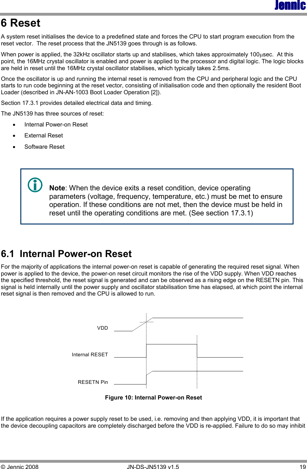 JennicJennicJennicJennic © Jennic 2008        JN-DS-JN5139 v1.5  19  6 Reset A system reset initialises the device to a predefined state and forces the CPU to start program execution from the reset vector.  The reset process that the JN5139 goes through is as follows. When power is applied, the 32kHz oscillator starts up and stabilises, which takes approximately 100µsec.  At this point, the 16MHz crystal oscillator is enabled and power is applied to the processor and digital logic. The logic blocks are held in reset until the 16MHz crystal oscillator stabilises, which typically takes 2.5ms. Once the oscillator is up and running the internal reset is removed from the CPU and peripheral logic and the CPU starts to run code beginning at the reset vector, consisting of initialisation code and then optionally the resident Boot Loader (described in JN-AN-1003 Boot Loader Operation [2]). Section 17.3.1 provides detailed electrical data and timing. The JN5139 has three sources of reset: •  Internal Power-on Reset •  External Reset •  Software Reset      Note: When the device exits a reset condition, device operating parameters (voltage, frequency, temperature, etc.) must be met to ensure operation. If these conditions are not met, then the device must be held in reset until the operating conditions are met. (See section 17.3.1)  6.1  Internal Power-on Reset For the majority of applications the internal power-on reset is capable of generating the required reset signal. When power is applied to the device, the power-on reset circuit monitors the rise of the VDD supply. When VDD reaches the specified threshold, the reset signal is generated and can be observed as a rising edge on the RESETN pin. This signal is held internally until the power supply and oscillator stabilisation time has elapsed, at which point the internal reset signal is then removed and the CPU is allowed to run.  RESETN PinInternal RESETVDD Figure 10: Internal Power-on Reset  If the application requires a power supply reset to be used, i.e. removing and then applying VDD, it is important that the device decoupling capacitors are completely discharged before the VDD is re-applied. Failure to do so may inhibit 