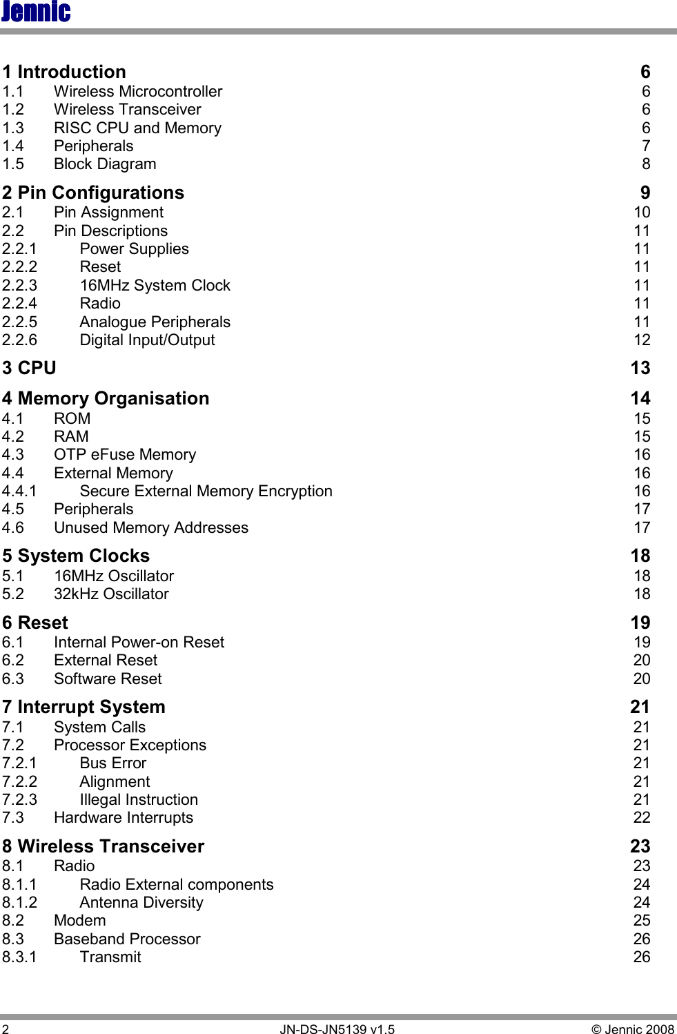 JennicJennicJennicJennic 2        JN-DS-JN5139 v1.5  © Jennic 2008   1 Introduction  6 1.1  Wireless Microcontroller  6 1.2  Wireless Transceiver  6 1.3  RISC CPU and Memory  6 1.4  Peripherals  7 1.5  Block Diagram  8 2 Pin Configurations  9 2.1  Pin Assignment  10 2.2  Pin Descriptions  11 2.2.1  Power Supplies  11 2.2.2  Reset  11 2.2.3  16MHz System Clock  11 2.2.4  Radio  11 2.2.5  Analogue Peripherals  11 2.2.6  Digital Input/Output  12 3 CPU  13 4 Memory Organisation  14 4.1  ROM  15 4.2  RAM  15 4.3  OTP eFuse Memory  16 4.4  External Memory  16 4.4.1  Secure External Memory Encryption  16 4.5  Peripherals  17 4.6  Unused Memory Addresses  17 5 System Clocks  18 5.1  16MHz Oscillator  18 5.2  32kHz Oscillator  18 6 Reset  19 6.1  Internal Power-on Reset  19 6.2  External Reset  20 6.3  Software Reset  20 7 Interrupt System  21 7.1  System Calls  21 7.2  Processor Exceptions  21 7.2.1  Bus Error  21 7.2.2  Alignment  21 7.2.3  Illegal Instruction  21 7.3  Hardware Interrupts  22 8 Wireless Transceiver  23 8.1  Radio  23 8.1.1  Radio External components  24 8.1.2  Antenna Diversity  24 8.2  Modem  25 8.3  Baseband Processor  26 8.3.1  Transmit  26 