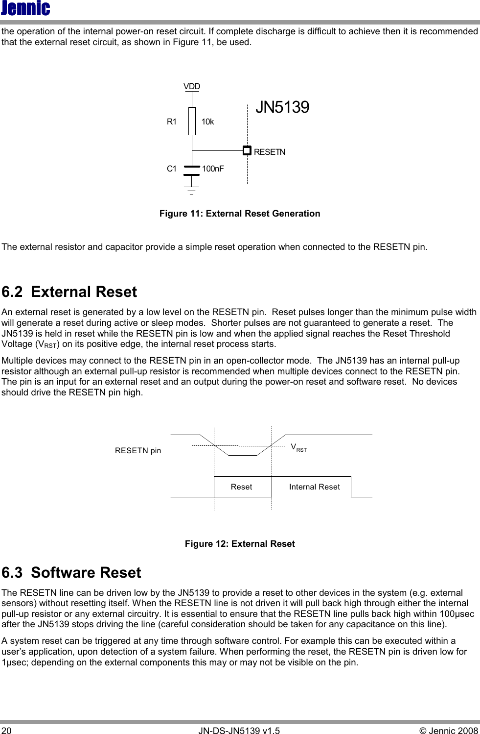 JennicJennicJennicJennic 20        JN-DS-JN5139 v1.5  © Jennic 2008  the operation of the internal power-on reset circuit. If complete discharge is difficult to achieve then it is recommended that the external reset circuit, as shown in Figure 11, be used. RESETNC1R1JN5139VDD10k100nF Figure 11: External Reset Generation  The external resistor and capacitor provide a simple reset operation when connected to the RESETN pin.  6.2  External Reset An external reset is generated by a low level on the RESETN pin.  Reset pulses longer than the minimum pulse width will generate a reset during active or sleep modes.  Shorter pulses are not guaranteed to generate a reset.  The JN5139 is held in reset while the RESETN pin is low and when the applied signal reaches the Reset Threshold Voltage (VRST) on its positive edge, the internal reset process starts. Multiple devices may connect to the RESETN pin in an open-collector mode.  The JN5139 has an internal pull-up resistor although an external pull-up resistor is recommended when multiple devices connect to the RESETN pin.  The pin is an input for an external reset and an output during the power-on reset and software reset.  No devices should drive the RESETN pin high. VRSTInternal ResetRESETN pinReset Figure 12: External Reset 6.3  Software Reset The RESETN line can be driven low by the JN5139 to provide a reset to other devices in the system (e.g. external sensors) without resetting itself. When the RESETN line is not driven it will pull back high through either the internal pull-up resistor or any external circuitry. It is essential to ensure that the RESETN line pulls back high within 100µsec after the JN5139 stops driving the line (careful consideration should be taken for any capacitance on this line). A system reset can be triggered at any time through software control. For example this can be executed within a user’s application, upon detection of a system failure. When performing the reset, the RESETN pin is driven low for 1µsec; depending on the external components this may or may not be visible on the pin. 