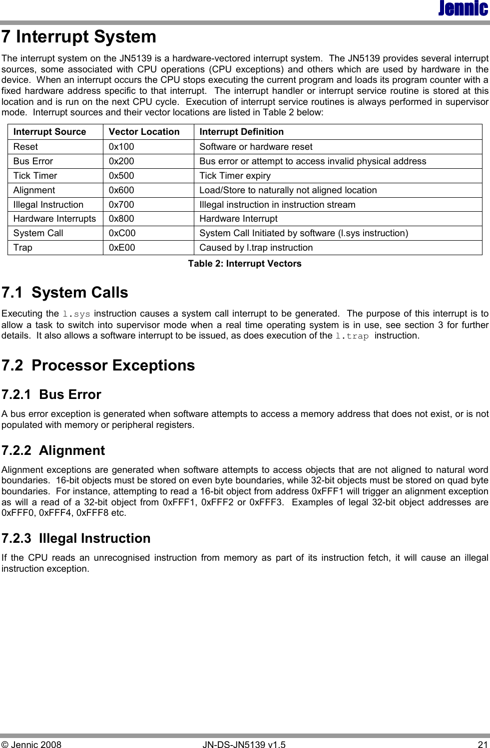 JennicJennicJennicJennic © Jennic 2008        JN-DS-JN5139 v1.5  21  7 Interrupt System The interrupt system on the JN5139 is a hardware-vectored interrupt system.  The JN5139 provides several interrupt sources,  some  associated  with  CPU  operations  (CPU  exceptions)  and  others  which  are  used  by  hardware  in  the device.  When an interrupt occurs the CPU stops executing the current program and loads its program counter with a fixed hardware address specific to that  interrupt.   The interrupt handler or interrupt service  routine is  stored  at  this location and is run on the next CPU cycle.  Execution of interrupt service routines is always performed in supervisor mode.  Interrupt sources and their vector locations are listed in Table 2 below: Interrupt Source  Vector Location  Interrupt Definition Reset  0x100  Software or hardware reset Bus Error  0x200   Bus error or attempt to access invalid physical address Tick Timer  0x500  Tick Timer expiry Alignment  0x600  Load/Store to naturally not aligned location Illegal Instruction  0x700  Illegal instruction in instruction stream Hardware Interrupts  0x800  Hardware Interrupt  System Call  0xC00  System Call Initiated by software (l.sys instruction) Trap  0xE00  Caused by l.trap instruction Table 2: Interrupt Vectors 7.1  System Calls Executing the l.sys instruction causes a system call interrupt to be generated.  The purpose of this interrupt is to allow  a  task  to switch into  supervisor mode when  a  real  time  operating  system  is  in use, see  section  3 for further details.  It also allows a software interrupt to be issued, as does execution of the l.trap instruction. 7.2  Processor Exceptions 7.2.1  Bus Error A bus error exception is generated when software attempts to access a memory address that does not exist, or is not populated with memory or peripheral registers. 7.2.2  Alignment Alignment exceptions are generated when software attempts to access objects that are not aligned to natural word boundaries.  16-bit objects must be stored on even byte boundaries, while 32-bit objects must be stored on quad byte boundaries.  For instance, attempting to read a 16-bit object from address 0xFFF1 will trigger an alignment exception as  will  a  read  of  a  32-bit  object  from  0xFFF1,  0xFFF2  or  0xFFF3.   Examples  of legal 32-bit  object  addresses  are 0xFFF0, 0xFFF4, 0xFFF8 etc. 7.2.3  Illegal Instruction If  the  CPU  reads  an  unrecognised  instruction  from  memory  as  part  of  its  instruction  fetch,  it  will  cause  an  illegal instruction exception.   