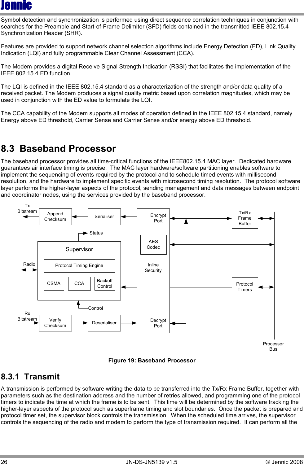 JennicJennicJennicJennic 26        JN-DS-JN5139 v1.5  © Jennic 2008  Symbol detection and synchronization is performed using direct sequence correlation techniques in conjunction with searches for the Preamble and Start-of-Frame Delimiter (SFD) fields contained in the transmitted IEEE 802.15.4 Synchronization Header (SHR).  Features are provided to support network channel selection algorithms include Energy Detection (ED), Link Quality Indication (LQI) and fully programmable Clear Channel Assessment (CCA).  The Modem provides a digital Receive Signal Strength Indication (RSSI) that facilitates the implementation of the IEEE 802.15.4 ED function.  The LQI is defined in the IEEE 802.15.4 standard as a characterization of the strength and/or data quality of a received packet. The Modem produces a signal quality metric based upon correlation magnitudes, which may be used in conjunction with the ED value to formulate the LQI.  The CCA capability of the Modem supports all modes of operation defined in the IEEE 802.15.4 standard, namely Energy above ED threshold, Carrier Sense and Carrier Sense and/or energy above ED threshold.  8.3  Baseband Processor The baseband processor provides all time-critical functions of the IEEE802.15.4 MAC layer.  Dedicated hardware guarantees air interface timing is precise.  The MAC layer hardware/software partitioning enables software to implement the sequencing of events required by the protocol and to schedule timed events with millisecond resolution, and the hardware to implement specific events with microsecond timing resolution.  The protocol software layer performs the higher-layer aspects of the protocol, sending management and data messages between endpoint and coordinator nodes, using the services provided by the baseband processor.   AppendChecksumVerifyChecksumCSMA CCA BackoffControlDeserialiserSerialiser Tx/RxFrameBufferProtocolTimersTxBitstreamRxBitstreamProtocol Timing EngineSupervisorRadioStatusControlAESCodecInlineSecurityDecryptPortEncryptPortAESCodecProcessorBus  Figure 19: Baseband Processor 8.3.1  Transmit A transmission is performed by software writing the data to be transferred into the Tx/Rx Frame Buffer, together with parameters such as the destination address and the number of retries allowed, and programming one of the protocol timers to indicate the time at which the frame is to be sent.  This time will be determined by the software tracking the higher-layer aspects of the protocol such as superframe timing and slot boundaries.  Once the packet is prepared and protocol timer set, the supervisor block controls the transmission.  When the scheduled time arrives, the supervisor controls the sequencing of the radio and modem to perform the type of transmission required.  It can perform all the 