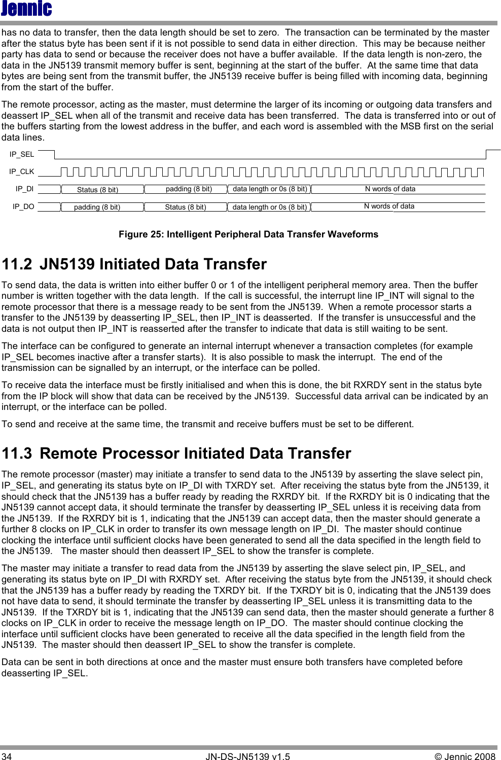 JennicJennicJennicJennic 34        JN-DS-JN5139 v1.5  © Jennic 2008  has no data to transfer, then the data length should be set to zero.  The transaction can be terminated by the master after the status byte has been sent if it is not possible to send data in either direction.  This may be because neither party has data to send or because the receiver does not have a buffer available.  If the data length is non-zero, the data in the JN5139 transmit memory buffer is sent, beginning at the start of the buffer.  At the same time that data bytes are being sent from the transmit buffer, the JN5139 receive buffer is being filled with incoming data, beginning from the start of the buffer.  The remote processor, acting as the master, must determine the larger of its incoming or outgoing data transfers and deassert IP_SEL when all of the transmit and receive data has been transferred.  The data is transferred into or out of the buffers starting from the lowest address in the buffer, and each word is assembled with the MSB first on the serial data lines. IP_SELIP_CLKIP_DI Status (8 bit)  N words of dataIP_DOdata length or 0s (8 bit)Status (8 bit) N words of datadata length or 0s (8 bit)padding (8 bit)padding (8 bit)Figure 25: Intelligent Peripheral Data Transfer Waveforms 11.2  JN5139 Initiated Data Transfer To send data, the data is written into either buffer 0 or 1 of the intelligent peripheral memory area. Then the buffer number is written together with the data length.  If the call is successful, the interrupt line IP_INT will signal to the remote processor that there is a message ready to be sent from the JN5139.  When a remote processor starts a transfer to the JN5139 by deasserting IP_SEL, then IP_INT is deasserted.  If the transfer is unsuccessful and the data is not output then IP_INT is reasserted after the transfer to indicate that data is still waiting to be sent. The interface can be configured to generate an internal interrupt whenever a transaction completes (for example IP_SEL becomes inactive after a transfer starts).  It is also possible to mask the interrupt.  The end of the transmission can be signalled by an interrupt, or the interface can be polled. To receive data the interface must be firstly initialised and when this is done, the bit RXRDY sent in the status byte from the IP block will show that data can be received by the JN5139.  Successful data arrival can be indicated by an interrupt, or the interface can be polled.  To send and receive at the same time, the transmit and receive buffers must be set to be different. 11.3  Remote Processor Initiated Data Transfer The remote processor (master) may initiate a transfer to send data to the JN5139 by asserting the slave select pin, IP_SEL, and generating its status byte on IP_DI with TXRDY set.  After receiving the status byte from the JN5139, it should check that the JN5139 has a buffer ready by reading the RXRDY bit.  If the RXRDY bit is 0 indicating that the JN5139 cannot accept data, it should terminate the transfer by deasserting IP_SEL unless it is receiving data from the JN5139.  If the RXRDY bit is 1, indicating that the JN5139 can accept data, then the master should generate a further 8 clocks on IP_CLK in order to transfer its own message length on IP_DI.  The master should continue clocking the interface until sufficient clocks have been generated to send all the data specified in the length field to the JN5139.   The master should then deassert IP_SEL to show the transfer is complete. The master may initiate a transfer to read data from the JN5139 by asserting the slave select pin, IP_SEL, and generating its status byte on IP_DI with RXRDY set.  After receiving the status byte from the JN5139, it should check that the JN5139 has a buffer ready by reading the TXRDY bit.  If the TXRDY bit is 0, indicating that the JN5139 does not have data to send, it should terminate the transfer by deasserting IP_SEL unless it is transmitting data to the JN5139.  If the TXRDY bit is 1, indicating that the JN5139 can send data, then the master should generate a further 8 clocks on IP_CLK in order to receive the message length on IP_DO.  The master should continue clocking the interface until sufficient clocks have been generated to receive all the data specified in the length field from the JN5139.  The master should then deassert IP_SEL to show the transfer is complete. Data can be sent in both directions at once and the master must ensure both transfers have completed before deasserting IP_SEL. 