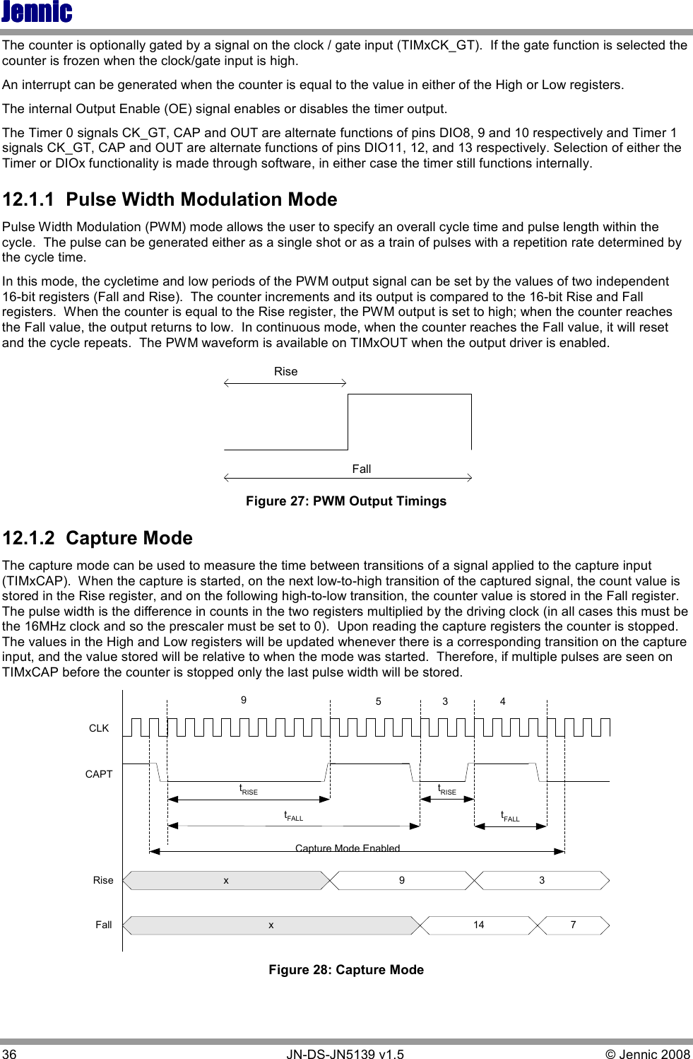 JennicJennicJennicJennic 36        JN-DS-JN5139 v1.5  © Jennic 2008  The counter is optionally gated by a signal on the clock / gate input (TIMxCK_GT).  If the gate function is selected the counter is frozen when the clock/gate input is high. An interrupt can be generated when the counter is equal to the value in either of the High or Low registers. The internal Output Enable (OE) signal enables or disables the timer output. The Timer 0 signals CK_GT, CAP and OUT are alternate functions of pins DIO8, 9 and 10 respectively and Timer 1 signals CK_GT, CAP and OUT are alternate functions of pins DIO11, 12, and 13 respectively. Selection of either the Timer or DIOx functionality is made through software, in either case the timer still functions internally. 12.1.1  Pulse Width Modulation Mode Pulse Width Modulation (PWM) mode allows the user to specify an overall cycle time and pulse length within the cycle.  The pulse can be generated either as a single shot or as a train of pulses with a repetition rate determined by the cycle time. In this mode, the cycletime and low periods of the PWM output signal can be set by the values of two independent 16-bit registers (Fall and Rise).  The counter increments and its output is compared to the 16-bit Rise and Fall registers.  When the counter is equal to the Rise register, the PWM output is set to high; when the counter reaches the Fall value, the output returns to low.  In continuous mode, when the counter reaches the Fall value, it will reset and the cycle repeats.  The PWM waveform is available on TIMxOUT when the output driver is enabled. RiseFall Figure 27: PWM Output Timings 12.1.2  Capture Mode The capture mode can be used to measure the time between transitions of a signal applied to the capture input (TIMxCAP).  When the capture is started, on the next low-to-high transition of the captured signal, the count value is stored in the Rise register, and on the following high-to-low transition, the counter value is stored in the Fall register.  The pulse width is the difference in counts in the two registers multiplied by the driving clock (in all cases this must be the 16MHz clock and so the prescaler must be set to 0).  Upon reading the capture registers the counter is stopped.  The values in the High and Low registers will be updated whenever there is a corresponding transition on the capture input, and the value stored will be relative to when the mode was started.  Therefore, if multiple pulses are seen on TIMxCAP before the counter is stopped only the last pulse width will be stored. CLKCAPTx93x 14tRISEtRISEtFALLtFALLRiseFall95 437Capture Mode Enabled Figure 28: Capture Mode 