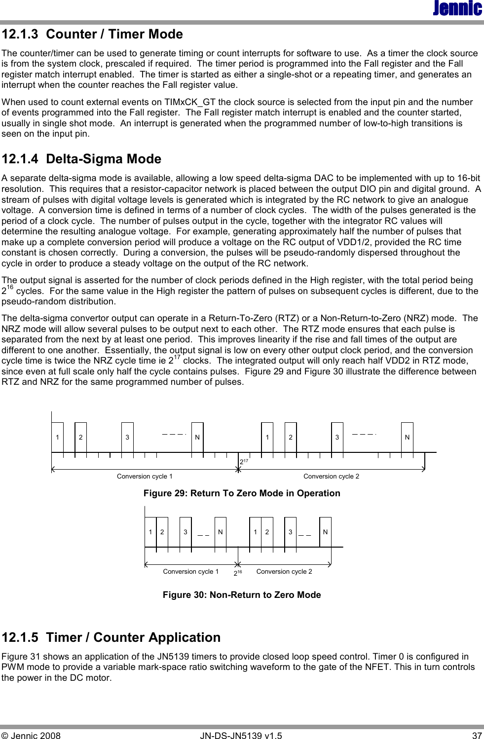 JennicJennicJennicJennic © Jennic 2008        JN-DS-JN5139 v1.5  37  12.1.3  Counter / Timer Mode The counter/timer can be used to generate timing or count interrupts for software to use.  As a timer the clock source is from the system clock, prescaled if required.  The timer period is programmed into the Fall register and the Fall register match interrupt enabled.  The timer is started as either a single-shot or a repeating timer, and generates an interrupt when the counter reaches the Fall register value. When used to count external events on TIMxCK_GT the clock source is selected from the input pin and the number of events programmed into the Fall register.  The Fall register match interrupt is enabled and the counter started, usually in single shot mode.  An interrupt is generated when the programmed number of low-to-high transitions is seen on the input pin. 12.1.4  Delta-Sigma Mode A separate delta-sigma mode is available, allowing a low speed delta-sigma DAC to be implemented with up to 16-bit resolution.  This requires that a resistor-capacitor network is placed between the output DIO pin and digital ground.  A stream of pulses with digital voltage levels is generated which is integrated by the RC network to give an analogue voltage.  A conversion time is defined in terms of a number of clock cycles.  The width of the pulses generated is the period of a clock cycle.  The number of pulses output in the cycle, together with the integrator RC values will determine the resulting analogue voltage.  For example, generating approximately half the number of pulses that make up a complete conversion period will produce a voltage on the RC output of VDD1/2, provided the RC time constant is chosen correctly.  During a conversion, the pulses will be pseudo-randomly dispersed throughout the cycle in order to produce a steady voltage on the output of the RC network. The output signal is asserted for the number of clock periods defined in the High register, with the total period being 216 cycles.  For the same value in the High register the pattern of pulses on subsequent cycles is different, due to the pseudo-random distribution. The delta-sigma convertor output can operate in a Return-To-Zero (RTZ) or a Non-Return-to-Zero (NRZ) mode.  The NRZ mode will allow several pulses to be output next to each other.  The RTZ mode ensures that each pulse is separated from the next by at least one period.  This improves linearity if the rise and fall times of the output are different to one another.  Essentially, the output signal is low on every other output clock period, and the conversion cycle time is twice the NRZ cycle time ie 217 clocks.  The integrated output will only reach half VDD2 in RTZ mode, since even at full scale only half the cycle contains pulses.  Figure 29 and Figure 30 illustrate the difference between RTZ and NRZ for the same programmed number of pulses.  1 2 3 1 2 NConversion cycle 1217NConversion cycle 23 Figure 29: Return To Zero Mode in Operation 1 2 3 1 2 NConversion cycle 1N 3216 Conversion cycle 2 Figure 30: Non-Return to Zero Mode  12.1.5  Timer / Counter Application Figure 31 shows an application of the JN5139 timers to provide closed loop speed control. Timer 0 is configured in PWM mode to provide a variable mark-space ratio switching waveform to the gate of the NFET. This in turn controls the power in the DC motor. 