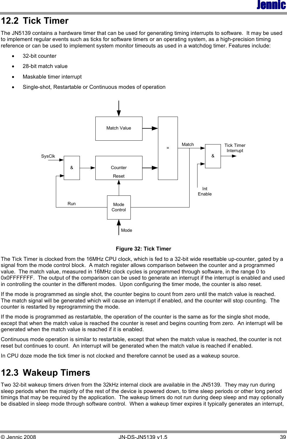 JennicJennicJennicJennic © Jennic 2008        JN-DS-JN5139 v1.5  39  12.2  Tick Timer The JN5139 contains a hardware timer that can be used for generating timing interrupts to software.  It may be used to implement regular events such as ticks for software timers or an operating system, as a high-precision timing reference or can be used to implement system monitor timeouts as used in a watchdog timer. Features include: • 32-bit counter • 28-bit match value • Maskable timer interrupt • Single-shot, Restartable or Continuous modes of operation Match ValueCounter=ModeControl&amp;&amp;SysClkRunMatchIntEnableTick TimerInterruptResetMode Figure 32: Tick Timer The Tick Timer is clocked from the 16MHz CPU clock, which is fed to a 32-bit wide resettable up-counter, gated by a signal from the mode control block.  A match register allows comparison between the counter and a programmed value.  The match value, measured in 16MHz clock cycles is programmed through software, in the range 0 to 0x0FFFFFFF.  The output of the comparison can be used to generate an interrupt if the interrupt is enabled and used in controlling the counter in the different modes.  Upon configuring the timer mode, the counter is also reset. If the mode is programmed as single shot, the counter begins to count from zero until the match value is reached.  The match signal will be generated which will cause an interrupt if enabled, and the counter will stop counting.  The counter is restarted by reprogramming the mode. If the mode is programmed as restartable, the operation of the counter is the same as for the single shot mode, except that when the match value is reached the counter is reset and begins counting from zero.  An interrupt will be generated when the match value is reached if it is enabled. Continuous mode operation is similar to restartable, except that when the match value is reached, the counter is not reset but continues to count.  An interrupt will be generated when the match value is reached if enabled. In CPU doze mode the tick timer is not clocked and therefore cannot be used as a wakeup source. 12.3  Wakeup Timers Two 32-bit wakeup timers driven from the 32kHz internal clock are available in the JN5139.  They may run during sleep periods when the majority of the rest of the device is powered down, to time sleep periods or other long period timings that may be required by the application.  The wakeup timers do not run during deep sleep and may optionally be disabled in sleep mode through software control.  When a wakeup timer expires it typically generates an interrupt, 