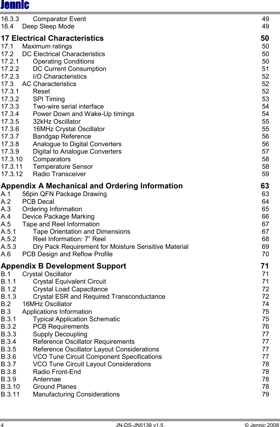 JennicJennicJennicJennic 4        JN-DS-JN5139 v1.5  © Jennic 2008  16.3.3  Comparator Event  49 16.4  Deep Sleep Mode  49 17 Electrical Characteristics  50 17.1  Maximum ratings  50 17.2  DC Electrical Characteristics  50 17.2.1  Operating Conditions  50 17.2.2  DC Current Consumption  51 17.2.3  I/O Characteristics  52 17.3  AC Characteristics  52 17.3.1  Reset  52 17.3.2  SPI Timing  53 17.3.3  Two-wire serial interface  54 17.3.4  Power Down and Wake-Up timings  54 17.3.5  32kHz Oscillator  55 17.3.6  16MHz Crystal Oscillator  55 17.3.7  Bandgap Reference  56 17.3.8  Analogue to Digital Converters  56 17.3.9  Digital to Analogue Converters  57 17.3.10  Comparators  58 17.3.11  Temperature Sensor  58 17.3.12  Radio Transceiver  59 Appendix A Mechanical and Ordering Information  63 A.1  56pin QFN Package Drawing  63 A.2  PCB Decal  64 A.3  Ordering Information  65 A.4  Device Package Marking  66 A.5  Tape and Reel Information  67 A.5.1  Tape Orientation and Dimensions  67 A.5.2  Reel Information: 7” Reel  68 A.5.3  Dry Pack Requirement for Moisture Sensitive Material  69 A.6  PCB Design and Reflow Profile  70 Appendix B Development Support  71 B.1  Crystal Oscillator  71 B.1.1  Crystal Equivalent Circuit  71 B.1.2  Crystal Load Capacitance  72 B.1.3  Crystal ESR and Required Transconductance  72 B.2  16MHz Oscillator  74 B.3  Applications Information  75 B.3.1  Typical Application Schematic  75 B.3.2  PCB Requirements  76 B.3.3  Supply Decoupling  77 B.3.4  Reference Oscillator Requirements  77 B.3.5  Reference Oscillator Layout Considerations  77 B.3.6  VCO Tune Circuit Component Specifications  77 B.3.7  VCO Tune Circuit Layout Considerations  78 B.3.8  Radio Front-End  78 B.3.9  Antennae  78 B.3.10  Ground Planes  78 B.3.11  Manufacturing Considerations  79 