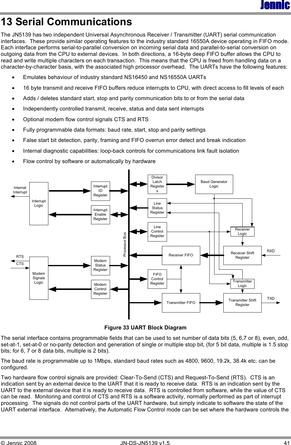 JennicJennicJennicJennic © Jennic 2008        JN-DS-JN5139 v1.5  41  13 Serial Communications  The JN5139 has two independent Universal Asynchronous Receiver / Transmitter (UART) serial communication interfaces.  These provide similar operating features to the industry standard 16550A device operating in FIFO mode.  Each interface performs serial-to-parallel conversion on incoming serial data and parallel-to-serial conversion on outgoing data from the CPU to external devices.  In both directions, a 16-byte deep FIFO buffer allows the CPU to read and write multiple characters on each transaction.  This means that the CPU is freed from handling data on a character-by-character basis, with the associated high processor overhead.  The UARTs have the following features: • Emulates behaviour of industry standard NS16450 and NS16550A UARTs • 16 byte transmit and receive FIFO buffers reduce interrupts to CPU, with direct access to fill levels of each • Adds / deletes standard start, stop and parity communication bits to or from the serial data • Independently controlled transmit, receive, status and data sent interrupts • Optional modem flow control signals CTS and RTS • Fully programmable data formats: baud rate, start, stop and parity settings • False start bit detection, parity, framing and FIFO overrun error detect and break indication • Internal diagnostic capabilities: loop-back controls for communications link fault isolation • Flow control by software or automatically by hardware Processor BusDivisorLatchRegistersLineStatusRegisterLineControlRegisterFIFOControlRegisterReceiver FIFOTransmitter FIFOBaud GeneratorLogicTransmitter ShiftRegisterReceiver ShiftRegisterTransmitterLogicReceiverLogicRXDTXDModemControlRegisterModemStatusRegisterModemSignalsLogicRTSCTSInterruptIDRegisterInterruptEnableRegisterInterruptLogicInternalInterrupt Figure 33 UART Block Diagram The serial interface contains programmable fields that can be used to set number of data bits (5, 6,7 or 8), even, odd, set-at-1, set-at-0 or no-parity detection and generation of single or multiple stop bit, (for 5 bit data, multiple is 1.5 stop bits; for 6, 7 or 8 data bits, multiple is 2 bits). The baud rate is programmable up to 1Mbps, standard baud rates such as 4800, 9600, 19.2k, 38.4k etc. can be configured.  Two hardware flow control signals are provided: Clear-To-Send (CTS) and Request-To-Send (RTS).  CTS is an indication sent by an external device to the UART that it is ready to receive data.  RTS is an indication sent by the UART to the external device that it is ready to receive data.  RTS is controlled from software, while the value of CTS can be read.  Monitoring and control of CTS and RTS is a software activity, normally performed as part of interrupt processing.  The signals do not control parts of the UART hardware, but simply indicate to software the state of the UART external interface.  Alternatively, the Automatic Flow Control mode can be set where the hardware controls the 