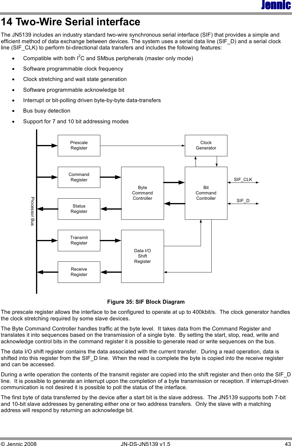 JennicJennicJennicJennic © Jennic 2008        JN-DS-JN5139 v1.5  43  14 Two-Wire Serial interface The JN5139 includes an industry standard two-wire synchronous serial interface (SIF) that provides a simple and efficient method of data exchange between devices. The system uses a serial data line (SIF_D) and a serial clock line (SIF_CLK) to perform bi-directional data transfers and includes the following features: • Compatible with both I2C and SMbus peripherals (master only mode) • Software programmable clock frequency • Clock stretching and wait state generation • Software programmable acknowledge bit • Interrupt or bit-polling driven byte-by-byte data-transfers • Bus busy detection • Support for 7 and 10 bit addressing modes PrescaleRegisterReceiveRegisterCommandRegisterStatusRegisterTransmitRegisterByteCommandControllerData I/OShiftRegisterBitCommandControllerClockGeneratorSIF_CLKSIF_DProcessor Bus Figure 35: SIF Block Diagram The prescale register allows the interface to be configured to operate at up to 400kbit/s.  The clock generator handles the clock stretching required by some slave devices.  The Byte Command Controller handles traffic at the byte level.  It takes data from the Command Register and translates it into sequences based on the transmission of a single byte.  By setting the start, stop, read, write and acknowledge control bits in the command register it is possible to generate read or write sequences on the bus. The data I/O shift register contains the data associated with the current transfer.  During a read operation, data is shifted into this register from the SIF_D line.  When the read is complete the byte is copied into the receive register and can be accessed. During a write operation the contents of the transmit register are copied into the shift register and then onto the SIF_D line.  It is possible to generate an interrupt upon the completion of a byte transmission or reception. If interrupt-driven communication is not desired it is possible to poll the status of the interface. The first byte of data transferred by the device after a start bit is the slave address.  The JN5139 supports both 7-bit and 10-bit slave addresses by generating either one or two address transfers.  Only the slave with a matching address will respond by returning an acknowledge bit.   