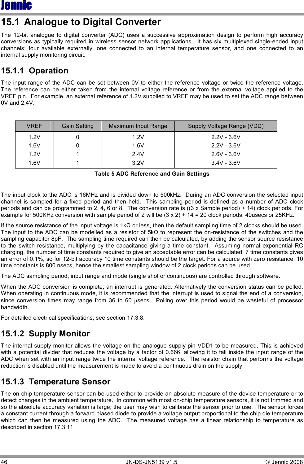 JennicJennicJennicJennic 46        JN-DS-JN5139 v1.5  © Jennic 2008  15.1  Analogue to Digital Converter The  12-bit  analogue  to  digital  converter  (ADC)  uses  a  successive  approximation  design  to  perform  high  accuracy conversions as typically required in wireless sensor network applications.   It has six multiplexed single-ended input channels:  four  available  externally,  one  connected  to  an  internal  temperature  sensor,  and  one  connected  to  an internal supply monitoring circuit.   15.1.1  Operation The  input range  of  the ADC  can be set between  0V to either  the  reference voltage  or twice  the reference  voltage.  The  reference  can  be  either  taken  from  the  internal  voltage  reference  or  from  the  external  voltage  applied  to  the VREF pin.  For example, an external reference of 1.2V supplied to VREF may be used to set the ADC range between 0V and 2.4V.  VREF  Gain Setting  Maximum Input Range  Supply Voltage Range (VDD) 1.2V 1.6V 1.2V 1.6V 0 0 1 1 1.2V 1.6V 2.4V 3.2V 2.2V - 3.6V 2.2V - 3.6V 2.6V - 3.6V 3.4V - 3.6V Table 5 ADC Reference and Gain Settings  The input clock to the ADC is 16MHz and is divided down to 500kHz.  During an ADC conversion the selected input channel  is  sampled  for  a  fixed  period  and  then  held.    This  sampling  period  is  defined  as  a  number  of  ADC  clock periods and can be programmed to 2, 4, 6 or 8.  The conversion rate is ((3 x Sample period) + 14) clock periods. For example for 500KHz conversion with sample period of 2 will be (3 x 2) + 14 = 20 clock periods, 40usecs or 25KHz.  If the source resistance of the input voltage is 1kΩ or less, then the default sampling time of 2 clocks should be used.  The input to the ADC can be modelled as a resistor of  5kΩ to represent  the on-resistance of the switches and the sampling capacitor 8pF.  The sampling time required can then be calculated, by adding the sensor source resistance to  the  switch  resistance,  multiplying  by  the  capacitance  giving  a  time  constant.    Assuming  normal  exponential  RC charging, the number of time constants required to give an acceptable error can be calculated, 7 time constants gives an error of 0.1%, so for 12-bit accuracy 10 time constants should be the target. For a source with zero resistance, 10 time constants is 800 nsecs, hence the smallest sampling window of 2 clock periods can be used.  The ADC sampling period, input range and mode (single shot or continuous) are controlled through software.   When the ADC conversion is complete, an interrupt is generated. Alternatively the conversion status can be polled.  When operating in continuous mode, it is recommended that the interrupt is used to signal the end of a conversion, since  conversion  times  may  range  from  36  to  60 µsecs.    Polling  over  this  period  would  be  wasteful  of  processor bandwidth.   For detailed electrical specifications, see section 17.3.8. 15.1.2  Supply Monitor The internal supply monitor allows the voltage on the analogue supply pin VDD1 to be measured. This is achieved with a potential divider that reduces  the voltage by a  factor of  0.666, allowing it to fall inside the input  range of the ADC when set with an input range twice the internal voltage reference.  The resistor chain that performs the voltage reduction is disabled until the measurement is made to avoid a continuous drain on the supply. 15.1.3  Temperature Sensor The on-chip temperature sensor can be used either to provide an absolute measure of the device temperature or to detect changes in the ambient temperature.  In common with most on-chip temperature sensors, it is not trimmed and so the absolute accuracy variation is large; the user may wish to calibrate the sensor prior to use.  The sensor forces a constant current through a forward biased diode to provide a voltage output proportional to the chip die temperature which  can  then  be  measured  using  the  ADC.    The  measured  voltage  has  a  linear  relationship  to  temperature  as described in section 17.3.11.  