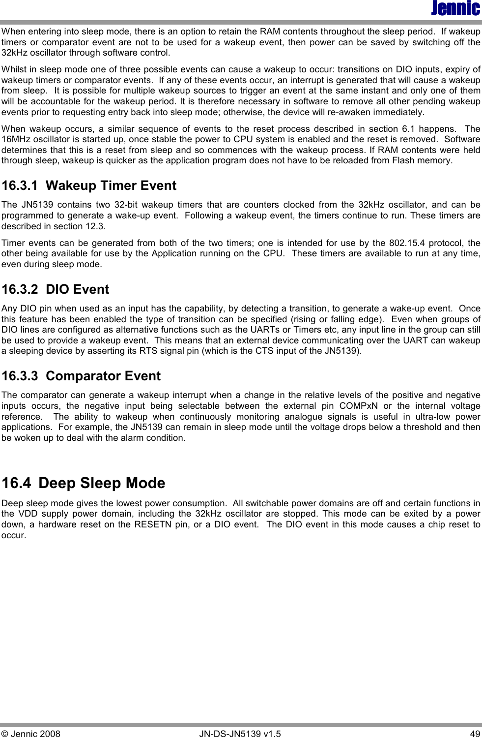 JennicJennicJennicJennic © Jennic 2008        JN-DS-JN5139 v1.5  49  When entering into sleep mode, there is an option to retain the RAM contents throughout the sleep period.  If wakeup timers  or comparator  event  are  not  to be  used  for  a  wakeup  event,  then  power  can  be saved  by  switching  off  the 32kHz oscillator through software control.   Whilst in sleep mode one of three possible events can cause a wakeup to occur: transitions on DIO inputs, expiry of wakeup timers or comparator events.  If any of these events occur, an interrupt is generated that will cause a wakeup from sleep.  It is possible for multiple wakeup sources to trigger an event at the same instant and only one of them will be accountable for the wakeup period. It is therefore necessary in software to remove all other pending wakeup events prior to requesting entry back into sleep mode; otherwise, the device will re-awaken immediately.  When  wakeup  occurs,  a  similar  sequence  of  events  to  the  reset  process  described  in  section  6.1  happens.    The 16MHz oscillator is started up, once stable the power to CPU system is enabled and the reset is removed.  Software determines that this is a reset from sleep and so commences with the wakeup process. If RAM contents were held through sleep, wakeup is quicker as the application program does not have to be reloaded from Flash memory. 16.3.1  Wakeup Timer Event The  JN5139  contains  two  32-bit  wakeup  timers  that  are  counters  clocked  from  the  32kHz  oscillator,  and  can  be programmed to generate a wake-up event.  Following a wakeup event, the timers continue to run. These timers are described in section 12.3. Timer  events can  be  generated  from  both  of  the  two  timers;  one  is  intended  for use by  the  802.15.4  protocol,  the other being available for use by the Application running on the CPU.  These timers are available to run at any time, even during sleep mode. 16.3.2  DIO Event Any DIO pin when used as an input has the capability, by detecting a transition, to generate a wake-up event.  Once this feature has been enabled the type of  transition  can  be specified  (rising or falling edge).  Even when groups of DIO lines are configured as alternative functions such as the UARTs or Timers etc, any input line in the group can still be used to provide a wakeup event.  This means that an external device communicating over the UART can wakeup a sleeping device by asserting its RTS signal pin (which is the CTS input of the JN5139). 16.3.3  Comparator Event The comparator can  generate a wakeup interrupt when a change in the relative levels  of the positive and negative inputs  occurs,  the  negative  input  being  selectable  between  the  external  pin  COMPxN  or  the  internal  voltage reference.    The  ability  to  wakeup  when  continuously  monitoring  analogue  signals  is  useful  in  ultra-low  power applications.  For example, the JN5139 can remain in sleep mode until the voltage drops below a threshold and then be woken up to deal with the alarm condition.  16.4  Deep Sleep Mode Deep sleep mode gives the lowest power consumption.  All switchable power domains are off and certain functions in the  VDD  supply  power  domain,  including  the  32kHz  oscillator  are  stopped.  This  mode  can  be  exited  by  a  power down, a hardware  reset  on  the RESETN  pin,  or a DIO  event.   The  DIO event in this  mode causes a chip  reset  to occur.   