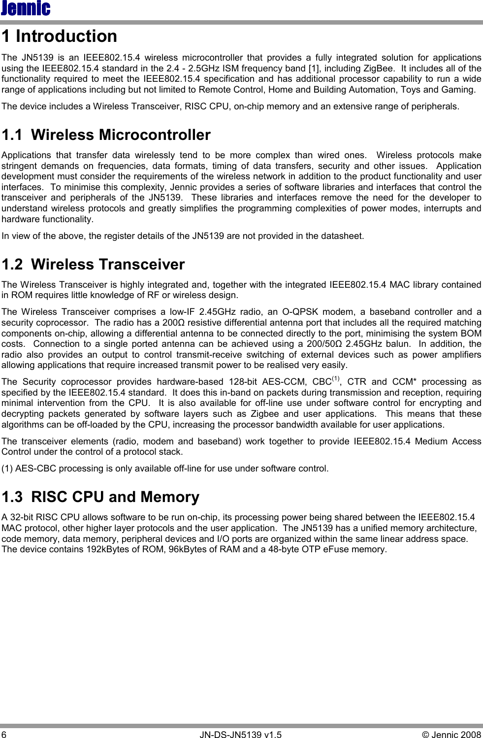 JennicJennicJennicJennic 6        JN-DS-JN5139 v1.5  © Jennic 2008  1 Introduction The  JN5139  is  an  IEEE802.15.4  wireless  microcontroller  that  provides  a  fully  integrated  solution  for  applications using the IEEE802.15.4 standard in the 2.4 - 2.5GHz ISM frequency band [1], including ZigBee.  It includes all of the functionality required to meet the IEEE802.15.4  specification  and  has  additional processor capability  to  run  a  wide range of applications including but not limited to Remote Control, Home and Building Automation, Toys and Gaming.  The device includes a Wireless Transceiver, RISC CPU, on-chip memory and an extensive range of peripherals. 1.1  Wireless Microcontroller Applications  that  transfer  data  wirelessly  tend  to  be  more  complex  than  wired  ones.    Wireless  protocols  make stringent  demands  on  frequencies,  data  formats,  timing  of  data  transfers,  security  and  other  issues.    Application development must consider the requirements of the wireless network in addition to the product functionality and user interfaces.  To minimise this complexity, Jennic provides a series of software libraries and interfaces that control the transceiver  and  peripherals  of  the  JN5139.    These  libraries  and  interfaces  remove  the  need  for  the  developer  to understand  wireless protocols and  greatly simplifies the programming  complexities of power modes,  interrupts and hardware functionality. In view of the above, the register details of the JN5139 are not provided in the datasheet.   1.2  Wireless Transceiver  The Wireless Transceiver is highly integrated and, together with the integrated IEEE802.15.4 MAC library contained in ROM requires little knowledge of RF or wireless design. The  Wireless  Transceiver  comprises  a  low-IF  2.45GHz  radio,  an  O-QPSK  modem,  a  baseband  controller  and  a security coprocessor.  The radio has a 200Ω resistive differential antenna port that includes all the required matching components on-chip, allowing a differential antenna to be connected directly to the port, minimising the system BOM costs.    Connection  to  a  single  ported  antenna  can  be  achieved  using  a  200/50Ω 2.45GHz  balun.    In  addition,  the radio  also  provides  an  output  to  control  transmit-receive  switching  of  external  devices  such  as  power  amplifiers allowing applications that require increased transmit power to be realised very easily. The  Security  coprocessor  provides  hardware-based  128-bit  AES-CCM,  CBC(1),  CTR  and  CCM*  processing  as specified by the IEEE802.15.4 standard.  It does this in-band on packets during transmission and reception, requiring minimal  intervention  from  the  CPU.    It  is  also  available  for  off-line  use  under  software  control  for  encrypting  and decrypting  packets  generated  by  software  layers  such  as  Zigbee  and  user  applications.    This  means  that  these algorithms can be off-loaded by the CPU, increasing the processor bandwidth available for user applications. The  transceiver  elements  (radio,  modem  and  baseband)  work  together  to  provide  IEEE802.15.4  Medium  Access Control under the control of a protocol stack. (1) AES-CBC processing is only available off-line for use under software control. 1.3  RISC CPU and Memory A 32-bit RISC CPU allows software to be run on-chip, its processing power being shared between the IEEE802.15.4 MAC protocol, other higher layer protocols and the user application.  The JN5139 has a unified memory architecture, code memory, data memory, peripheral devices and I/O ports are organized within the same linear address space.  The device contains 192kBytes of ROM, 96kBytes of RAM and a 48-byte OTP eFuse memory.   