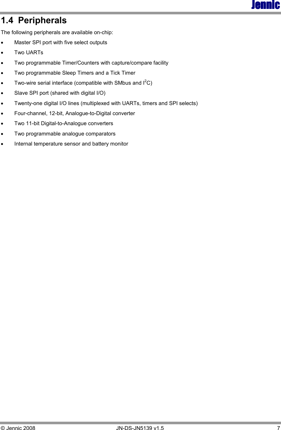 JennicJennicJennicJennic © Jennic 2008        JN-DS-JN5139 v1.5  7  1.4  Peripherals The following peripherals are available on-chip: •  Master SPI port with five select outputs •  Two UARTs •  Two programmable Timer/Counters with capture/compare facility •  Two programmable Sleep Timers and a Tick Timer •  Two-wire serial interface (compatible with SMbus and I2C)  •  Slave SPI port (shared with digital I/O) •  Twenty-one digital I/O lines (multiplexed with UARTs, timers and SPI selects)  •  Four-channel, 12-bit, Analogue-to-Digital converter •  Two 11-bit Digital-to-Analogue converters •  Two programmable analogue comparators •  Internal temperature sensor and battery monitor   