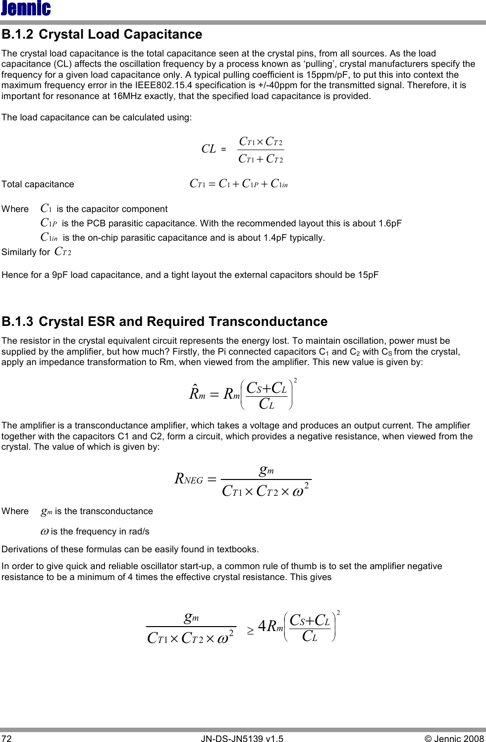 JennicJennicJennicJennic 72        JN-DS-JN5139 v1.5  © Jennic 2008  B.1.2  Crystal Load Capacitance The crystal load capacitance is the total capacitance seen at the crystal pins, from all sources. As the load capacitance (CL) affects the oscillation frequency by a process known as ‘pulling’, crystal manufacturers specify the frequency for a given load capacitance only. A typical pulling coefficient is 15ppm/pF, to put this into context the maximum frequency error in the IEEE802.15.4 specification is +/-40ppm for the transmitted signal. Therefore, it is important for resonance at 16MHz exactly, that the specified load capacitance is provided.   The load capacitance can be calculated using:   CL =2121TTTTCCCC+×  Total capacitance                                            inPTCCCC1111++=         Where  1C is the capacitor component   PC1 is the PCB parasitic capacitance. With the recommended layout this is about 1.6pF  inC1 is the on-chip parasitic capacitance and is about 1.4pF typically. Similarly for 2TC  Hence for a 9pF load capacitance, and a tight layout the external capacitors should be 15pF   B.1.3  Crystal ESR and Required Transconductance The resistor in the crystal equivalent circuit represents the energy lost. To maintain oscillation, power must be supplied by the amplifier, but how much? Firstly, the Pi connected capacitors C1 and C2 with CS from the crystal, apply an impedance transformation to Rm, when viewed from the amplifier. This new value is given by: 2ˆ+=LLSmmCCCRR The amplifier is a transconductance amplifier, which takes a voltage and produces an output current. The amplifier together with the capacitors C1 and C2, form a circuit, which provides a negative resistance, when viewed from the crystal. The value of which is given by: 221ω××=TTmNEGCCgR       Where mgis the transconductance  ωis the frequency in rad/s Derivations of these formulas can be easily found in textbooks.  In order to give quick and reliable oscillator start-up, a common rule of thumb is to set the amplifier negative resistance to be a minimum of 4 times the effective crystal resistance. This gives   221ω××TTmCCg  ≥24+LLSmCCCR 