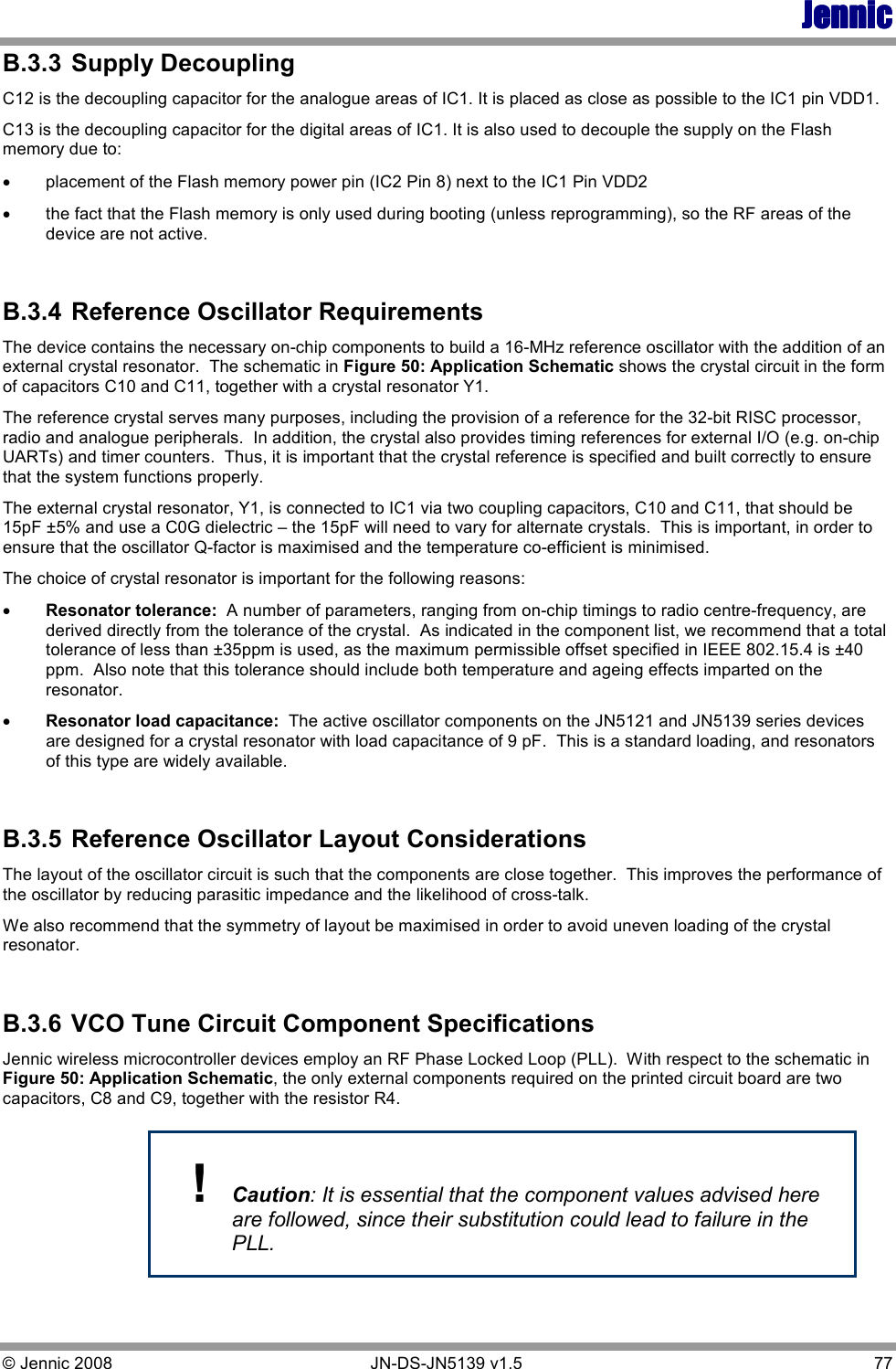 JennicJennicJennicJennic © Jennic 2008        JN-DS-JN5139 v1.5  77  B.3.3  Supply Decoupling C12 is the decoupling capacitor for the analogue areas of IC1. It is placed as close as possible to the IC1 pin VDD1.  C13 is the decoupling capacitor for the digital areas of IC1. It is also used to decouple the supply on the Flash memory due to:  • placement of the Flash memory power pin (IC2 Pin 8) next to the IC1 Pin VDD2  • the fact that the Flash memory is only used during booting (unless reprogramming), so the RF areas of the device are not active.  B.3.4  Reference Oscillator Requirements The device contains the necessary on-chip components to build a 16-MHz reference oscillator with the addition of an external crystal resonator.  The schematic in Figure 50: Application Schematic shows the crystal circuit in the form of capacitors C10 and C11, together with a crystal resonator Y1. The reference crystal serves many purposes, including the provision of a reference for the 32-bit RISC processor, radio and analogue peripherals.  In addition, the crystal also provides timing references for external I/O (e.g. on-chip UARTs) and timer counters.  Thus, it is important that the crystal reference is specified and built correctly to ensure that the system functions properly. The external crystal resonator, Y1, is connected to IC1 via two coupling capacitors, C10 and C11, that should be 15pF ±5% and use a C0G dielectric – the 15pF will need to vary for alternate crystals.  This is important, in order to ensure that the oscillator Q-factor is maximised and the temperature co-efficient is minimised.  The choice of crystal resonator is important for the following reasons: •  Resonator tolerance:  A number of parameters, ranging from on-chip timings to radio centre-frequency, are derived directly from the tolerance of the crystal.  As indicated in the component list, we recommend that a total tolerance of less than ±35ppm is used, as the maximum permissible offset specified in IEEE 802.15.4 is ±40 ppm.  Also note that this tolerance should include both temperature and ageing effects imparted on the resonator. •  Resonator load capacitance:  The active oscillator components on the JN5121 and JN5139 series devices are designed for a crystal resonator with load capacitance of 9 pF.  This is a standard loading, and resonators of this type are widely available.  B.3.5  Reference Oscillator Layout Considerations The layout of the oscillator circuit is such that the components are close together.  This improves the performance of the oscillator by reducing parasitic impedance and the likelihood of cross-talk. We also recommend that the symmetry of layout be maximised in order to avoid uneven loading of the crystal resonator.  B.3.6  VCO Tune Circuit Component Specifications Jennic wireless microcontroller devices employ an RF Phase Locked Loop (PLL).  With respect to the schematic in Figure 50: Application Schematic, the only external components required on the printed circuit board are two capacitors, C8 and C9, together with the resistor R4.   ! Caution: It is essential that the component values advised here are followed, since their substitution could lead to failure in the PLL. 