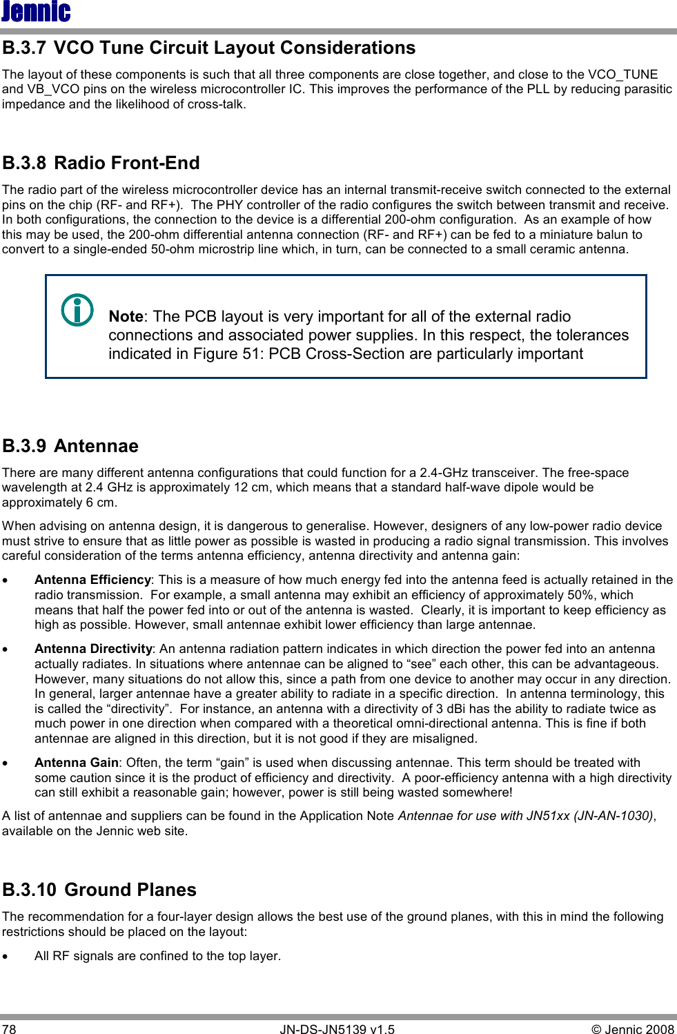 JennicJennicJennicJennic 78        JN-DS-JN5139 v1.5  © Jennic 2008  B.3.7  VCO Tune Circuit Layout Considerations The layout of these components is such that all three components are close together, and close to the VCO_TUNE and VB_VCO pins on the wireless microcontroller IC. This improves the performance of the PLL by reducing parasitic impedance and the likelihood of cross-talk.  B.3.8  Radio Front-End The radio part of the wireless microcontroller device has an internal transmit-receive switch connected to the external pins on the chip (RF- and RF+).  The PHY controller of the radio configures the switch between transmit and receive.  In both configurations, the connection to the device is a differential 200-ohm configuration.  As an example of how this may be used, the 200-ohm differential antenna connection (RF- and RF+) can be fed to a miniature balun to convert to a single-ended 50-ohm microstrip line which, in turn, can be connected to a small ceramic antenna.     Note: The PCB layout is very important for all of the external radio connections and associated power supplies. In this respect, the tolerances indicated in Figure 51: PCB Cross-Section are particularly important  B.3.9  Antennae There are many different antenna configurations that could function for a 2.4-GHz transceiver. The free-space wavelength at 2.4 GHz is approximately 12 cm, which means that a standard half-wave dipole would be approximately 6 cm. When advising on antenna design, it is dangerous to generalise. However, designers of any low-power radio device must strive to ensure that as little power as possible is wasted in producing a radio signal transmission. This involves careful consideration of the terms antenna efficiency, antenna directivity and antenna gain: •  Antenna Efficiency: This is a measure of how much energy fed into the antenna feed is actually retained in the radio transmission.  For example, a small antenna may exhibit an efficiency of approximately 50%, which means that half the power fed into or out of the antenna is wasted.  Clearly, it is important to keep efficiency as high as possible. However, small antennae exhibit lower efficiency than large antennae.  •  Antenna Directivity: An antenna radiation pattern indicates in which direction the power fed into an antenna actually radiates. In situations where antennae can be aligned to “see” each other, this can be advantageous.  However, many situations do not allow this, since a path from one device to another may occur in any direction.  In general, larger antennae have a greater ability to radiate in a specific direction.  In antenna terminology, this is called the “directivity”.  For instance, an antenna with a directivity of 3 dBi has the ability to radiate twice as much power in one direction when compared with a theoretical omni-directional antenna. This is fine if both antennae are aligned in this direction, but it is not good if they are misaligned. •  Antenna Gain: Often, the term “gain” is used when discussing antennae. This term should be treated with some caution since it is the product of efficiency and directivity.  A poor-efficiency antenna with a high directivity can still exhibit a reasonable gain; however, power is still being wasted somewhere! A list of antennae and suppliers can be found in the Application Note Antennae for use with JN51xx (JN-AN-1030), available on the Jennic web site.  B.3.10  Ground Planes The recommendation for a four-layer design allows the best use of the ground planes, with this in mind the following restrictions should be placed on the layout: • All RF signals are confined to the top layer. 