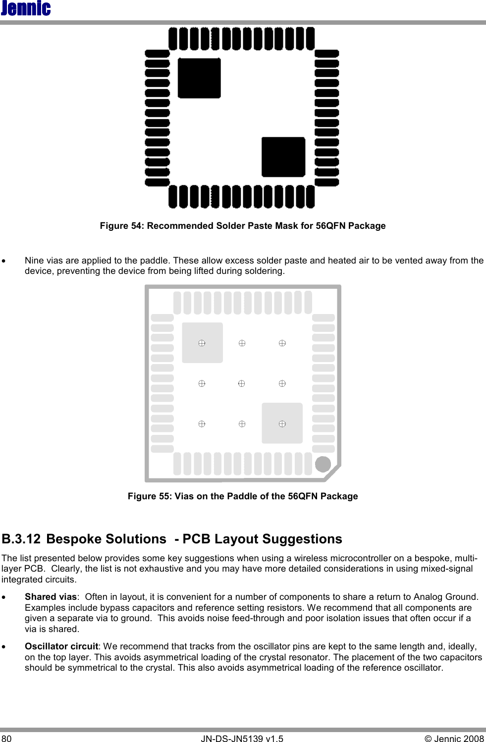 JennicJennicJennicJennic 80        JN-DS-JN5139 v1.5  © Jennic 2008    Figure 54: Recommended Solder Paste Mask for 56QFN Package  • Nine vias are applied to the paddle. These allow excess solder paste and heated air to be vented away from the device, preventing the device from being lifted during soldering.  Figure 55: Vias on the Paddle of the 56QFN Package  B.3.12  Bespoke Solutions  - PCB Layout Suggestions The list presented below provides some key suggestions when using a wireless microcontroller on a bespoke, multi-layer PCB.  Clearly, the list is not exhaustive and you may have more detailed considerations in using mixed-signal integrated circuits. •  Shared vias:  Often in layout, it is convenient for a number of components to share a return to Analog Ground. Examples include bypass capacitors and reference setting resistors. We recommend that all components are given a separate via to ground.  This avoids noise feed-through and poor isolation issues that often occur if a via is shared. •  Oscillator circuit: We recommend that tracks from the oscillator pins are kept to the same length and, ideally, on the top layer. This avoids asymmetrical loading of the crystal resonator. The placement of the two capacitors should be symmetrical to the crystal. This also avoids asymmetrical loading of the reference oscillator. 