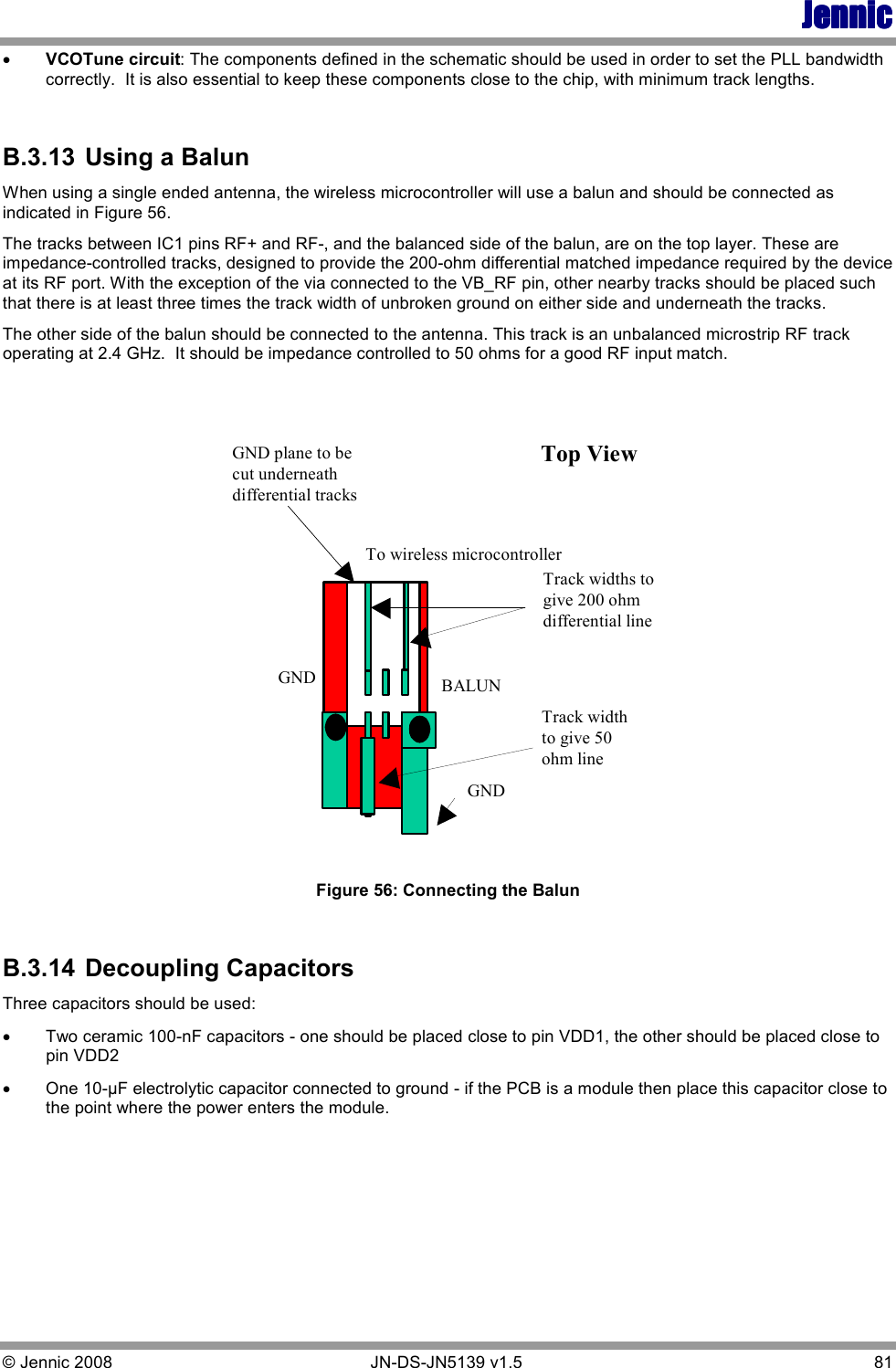 JennicJennicJennicJennic © Jennic 2008        JN-DS-JN5139 v1.5  81  •  VCOTune circuit: The components defined in the schematic should be used in order to set the PLL bandwidth correctly.  It is also essential to keep these components close to the chip, with minimum track lengths.  B.3.13  Using a Balun When using a single ended antenna, the wireless microcontroller will use a balun and should be connected as indicated in Figure 56.  The tracks between IC1 pins RF+ and RF-, and the balanced side of the balun, are on the top layer. These are impedance-controlled tracks, designed to provide the 200-ohm differential matched impedance required by the device at its RF port. With the exception of the via connected to the VB_RF pin, other nearby tracks should be placed such that there is at least three times the track width of unbroken ground on either side and underneath the tracks.   The other side of the balun should be connected to the antenna. This track is an unbalanced microstrip RF track operating at 2.4 GHz.  It should be impedance controlled to 50 ohms for a good RF input match.  Top ViewBALUNTo wireless microcontrollerTrack widths togive 200 ohmdifferential lineTrack widthto give 50ohm lineGNDGNDGND plane to becut underneathdifferential tracks  Figure 56: Connecting the Balun  B.3.14  Decoupling Capacitors Three capacitors should be used:  • Two ceramic 100-nF capacitors - one should be placed close to pin VDD1, the other should be placed close to pin VDD2 • One 10-µF electrolytic capacitor connected to ground - if the PCB is a module then place this capacitor close to the point where the power enters the module.  